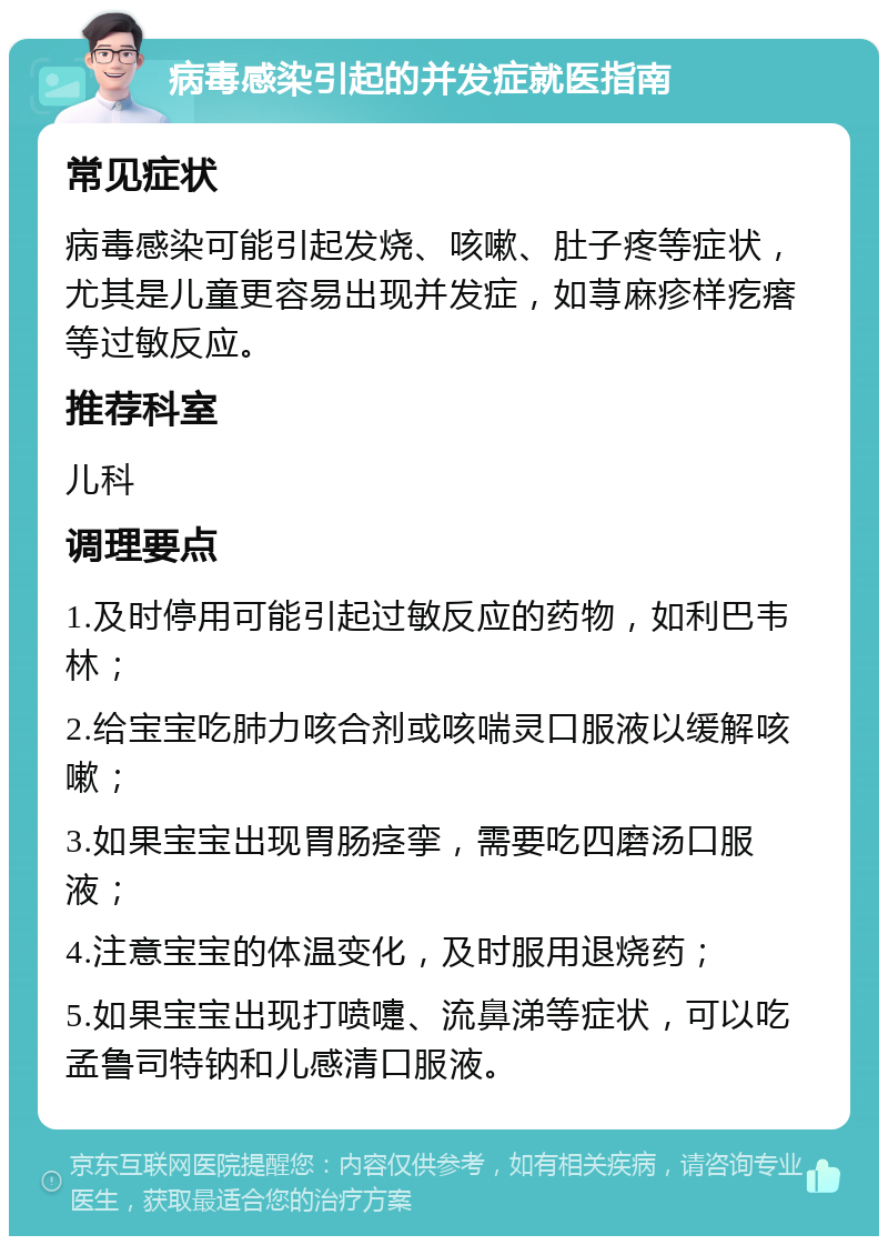 病毒感染引起的并发症就医指南 常见症状 病毒感染可能引起发烧、咳嗽、肚子疼等症状，尤其是儿童更容易出现并发症，如荨麻疹样疙瘩等过敏反应。 推荐科室 儿科 调理要点 1.及时停用可能引起过敏反应的药物，如利巴韦林； 2.给宝宝吃肺力咳合剂或咳喘灵口服液以缓解咳嗽； 3.如果宝宝出现胃肠痉挛，需要吃四磨汤口服液； 4.注意宝宝的体温变化，及时服用退烧药； 5.如果宝宝出现打喷嚏、流鼻涕等症状，可以吃孟鲁司特钠和儿感清口服液。