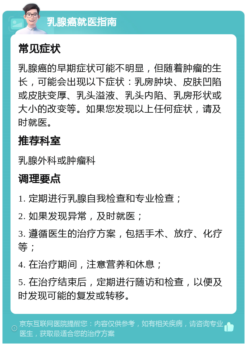 乳腺癌就医指南 常见症状 乳腺癌的早期症状可能不明显，但随着肿瘤的生长，可能会出现以下症状：乳房肿块、皮肤凹陷或皮肤变厚、乳头溢液、乳头内陷、乳房形状或大小的改变等。如果您发现以上任何症状，请及时就医。 推荐科室 乳腺外科或肿瘤科 调理要点 1. 定期进行乳腺自我检查和专业检查； 2. 如果发现异常，及时就医； 3. 遵循医生的治疗方案，包括手术、放疗、化疗等； 4. 在治疗期间，注意营养和休息； 5. 在治疗结束后，定期进行随访和检查，以便及时发现可能的复发或转移。