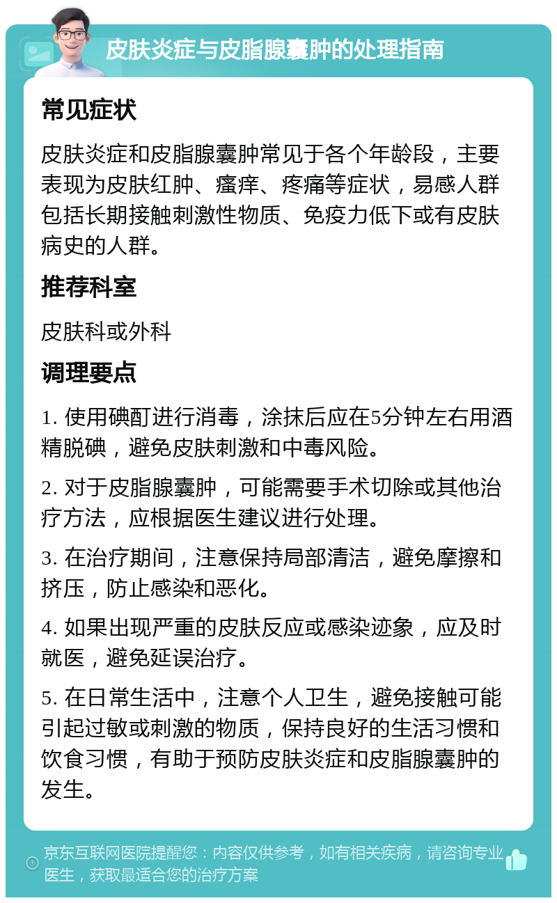 皮肤炎症与皮脂腺囊肿的处理指南 常见症状 皮肤炎症和皮脂腺囊肿常见于各个年龄段，主要表现为皮肤红肿、瘙痒、疼痛等症状，易感人群包括长期接触刺激性物质、免疫力低下或有皮肤病史的人群。 推荐科室 皮肤科或外科 调理要点 1. 使用碘酊进行消毒，涂抹后应在5分钟左右用酒精脱碘，避免皮肤刺激和中毒风险。 2. 对于皮脂腺囊肿，可能需要手术切除或其他治疗方法，应根据医生建议进行处理。 3. 在治疗期间，注意保持局部清洁，避免摩擦和挤压，防止感染和恶化。 4. 如果出现严重的皮肤反应或感染迹象，应及时就医，避免延误治疗。 5. 在日常生活中，注意个人卫生，避免接触可能引起过敏或刺激的物质，保持良好的生活习惯和饮食习惯，有助于预防皮肤炎症和皮脂腺囊肿的发生。