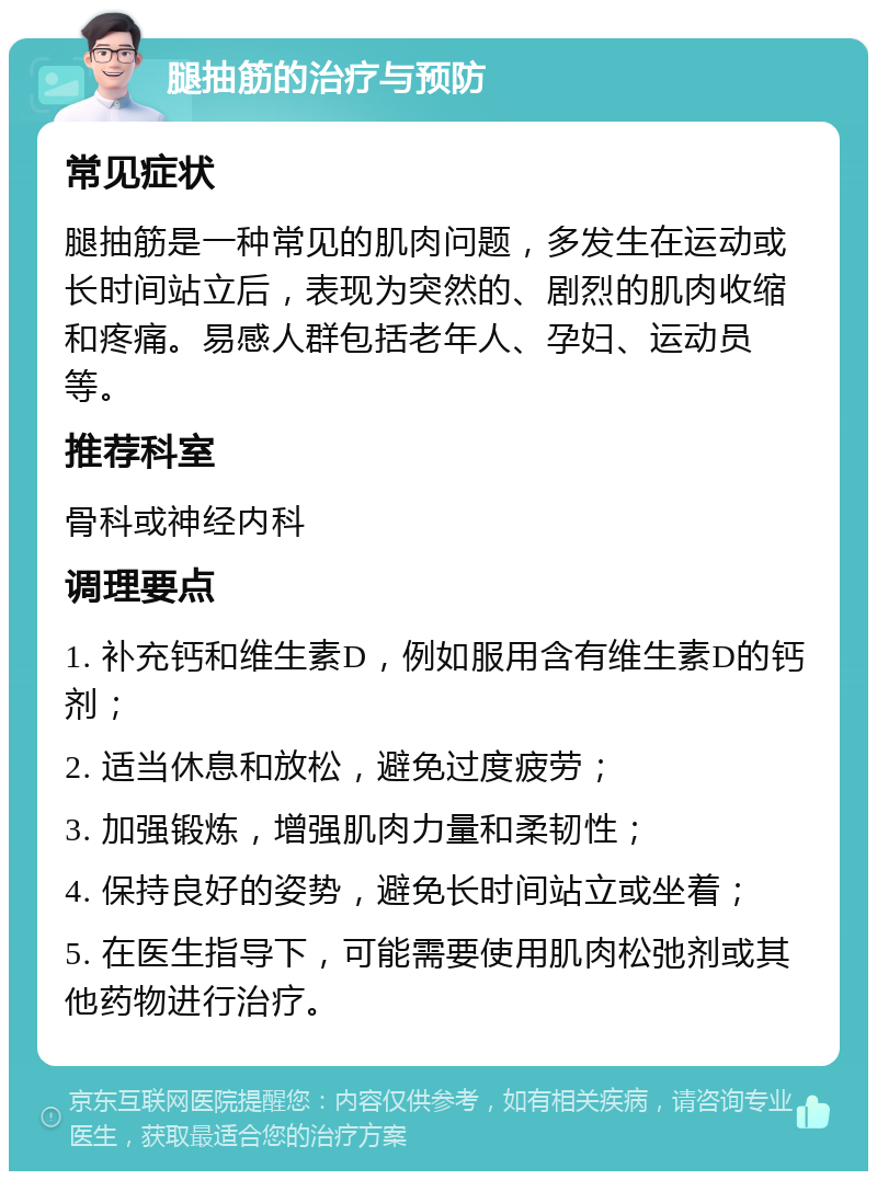 腿抽筋的治疗与预防 常见症状 腿抽筋是一种常见的肌肉问题，多发生在运动或长时间站立后，表现为突然的、剧烈的肌肉收缩和疼痛。易感人群包括老年人、孕妇、运动员等。 推荐科室 骨科或神经内科 调理要点 1. 补充钙和维生素D，例如服用含有维生素D的钙剂； 2. 适当休息和放松，避免过度疲劳； 3. 加强锻炼，增强肌肉力量和柔韧性； 4. 保持良好的姿势，避免长时间站立或坐着； 5. 在医生指导下，可能需要使用肌肉松弛剂或其他药物进行治疗。