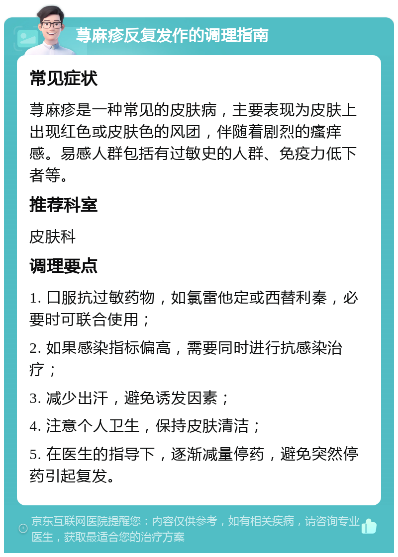 荨麻疹反复发作的调理指南 常见症状 荨麻疹是一种常见的皮肤病，主要表现为皮肤上出现红色或皮肤色的风团，伴随着剧烈的瘙痒感。易感人群包括有过敏史的人群、免疫力低下者等。 推荐科室 皮肤科 调理要点 1. 口服抗过敏药物，如氯雷他定或西替利秦，必要时可联合使用； 2. 如果感染指标偏高，需要同时进行抗感染治疗； 3. 减少出汗，避免诱发因素； 4. 注意个人卫生，保持皮肤清洁； 5. 在医生的指导下，逐渐减量停药，避免突然停药引起复发。