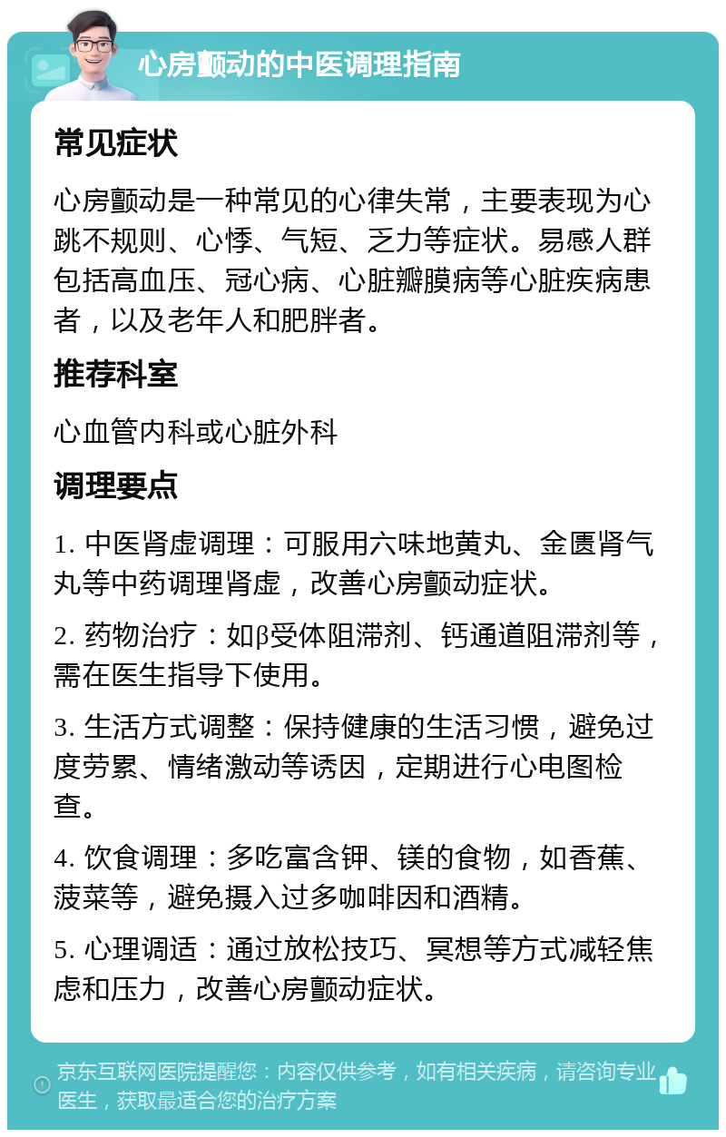 心房颤动的中医调理指南 常见症状 心房颤动是一种常见的心律失常，主要表现为心跳不规则、心悸、气短、乏力等症状。易感人群包括高血压、冠心病、心脏瓣膜病等心脏疾病患者，以及老年人和肥胖者。 推荐科室 心血管内科或心脏外科 调理要点 1. 中医肾虚调理：可服用六味地黄丸、金匮肾气丸等中药调理肾虚，改善心房颤动症状。 2. 药物治疗：如β受体阻滞剂、钙通道阻滞剂等，需在医生指导下使用。 3. 生活方式调整：保持健康的生活习惯，避免过度劳累、情绪激动等诱因，定期进行心电图检查。 4. 饮食调理：多吃富含钾、镁的食物，如香蕉、菠菜等，避免摄入过多咖啡因和酒精。 5. 心理调适：通过放松技巧、冥想等方式减轻焦虑和压力，改善心房颤动症状。