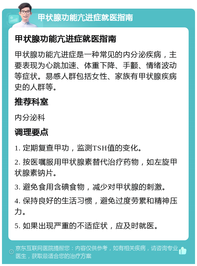 甲状腺功能亢进症就医指南 甲状腺功能亢进症就医指南 甲状腺功能亢进症是一种常见的内分泌疾病，主要表现为心跳加速、体重下降、手颤、情绪波动等症状。易感人群包括女性、家族有甲状腺疾病史的人群等。 推荐科室 内分泌科 调理要点 1. 定期复查甲功，监测TSH值的变化。 2. 按医嘱服用甲状腺素替代治疗药物，如左旋甲状腺素钠片。 3. 避免食用含碘食物，减少对甲状腺的刺激。 4. 保持良好的生活习惯，避免过度劳累和精神压力。 5. 如果出现严重的不适症状，应及时就医。