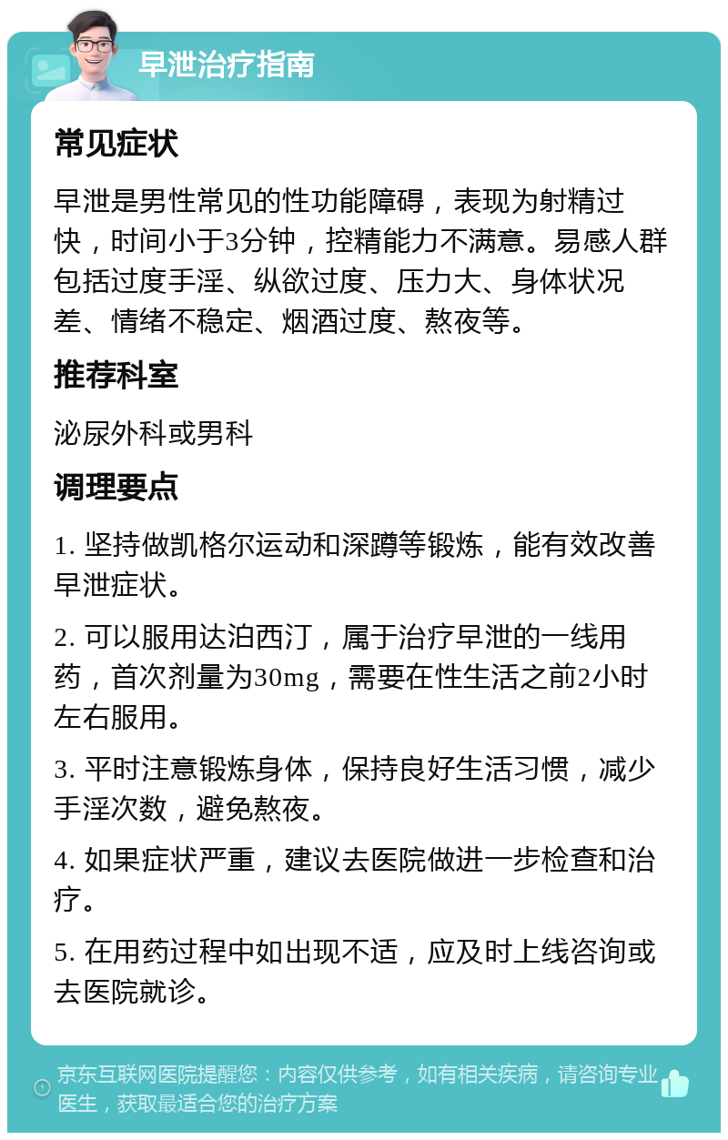 早泄治疗指南 常见症状 早泄是男性常见的性功能障碍，表现为射精过快，时间小于3分钟，控精能力不满意。易感人群包括过度手淫、纵欲过度、压力大、身体状况差、情绪不稳定、烟酒过度、熬夜等。 推荐科室 泌尿外科或男科 调理要点 1. 坚持做凯格尔运动和深蹲等锻炼，能有效改善早泄症状。 2. 可以服用达泊西汀，属于治疗早泄的一线用药，首次剂量为30mg，需要在性生活之前2小时左右服用。 3. 平时注意锻炼身体，保持良好生活习惯，减少手淫次数，避免熬夜。 4. 如果症状严重，建议去医院做进一步检查和治疗。 5. 在用药过程中如出现不适，应及时上线咨询或去医院就诊。