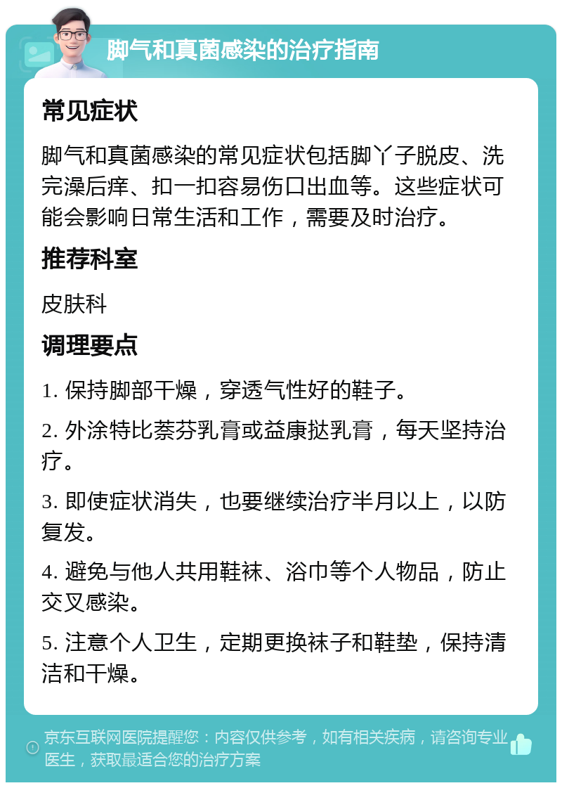 脚气和真菌感染的治疗指南 常见症状 脚气和真菌感染的常见症状包括脚丫子脱皮、洗完澡后痒、扣一扣容易伤口出血等。这些症状可能会影响日常生活和工作，需要及时治疗。 推荐科室 皮肤科 调理要点 1. 保持脚部干燥，穿透气性好的鞋子。 2. 外涂特比萘芬乳膏或益康挞乳膏，每天坚持治疗。 3. 即使症状消失，也要继续治疗半月以上，以防复发。 4. 避免与他人共用鞋袜、浴巾等个人物品，防止交叉感染。 5. 注意个人卫生，定期更换袜子和鞋垫，保持清洁和干燥。