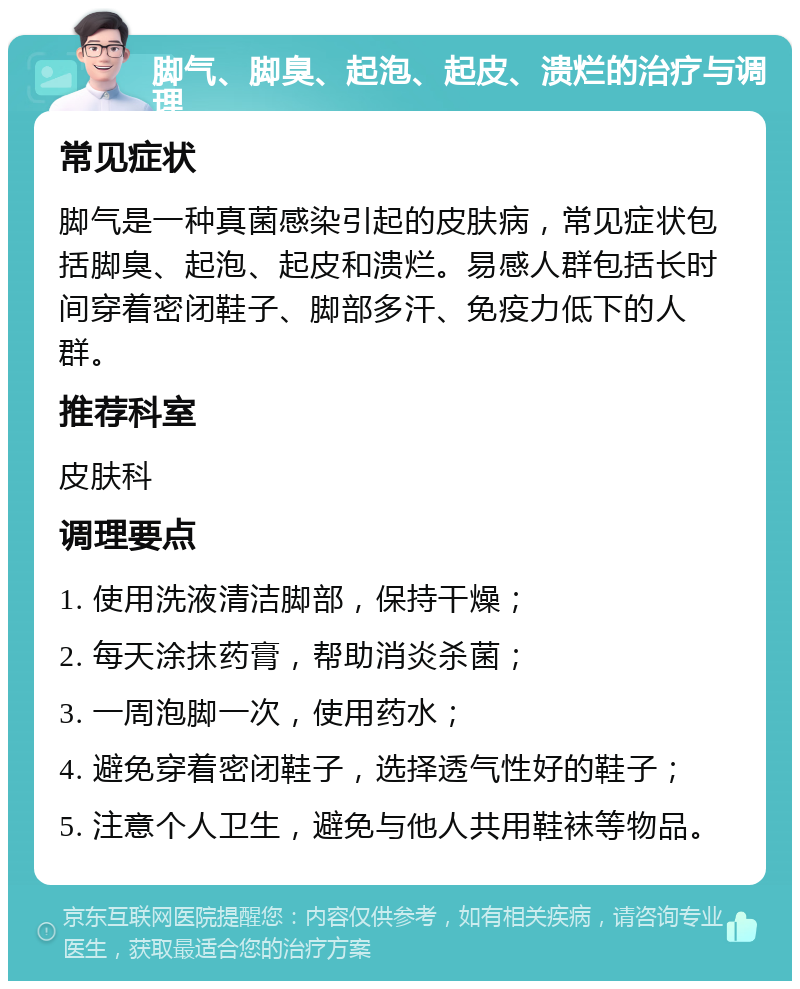 脚气、脚臭、起泡、起皮、溃烂的治疗与调理 常见症状 脚气是一种真菌感染引起的皮肤病，常见症状包括脚臭、起泡、起皮和溃烂。易感人群包括长时间穿着密闭鞋子、脚部多汗、免疫力低下的人群。 推荐科室 皮肤科 调理要点 1. 使用洗液清洁脚部，保持干燥； 2. 每天涂抹药膏，帮助消炎杀菌； 3. 一周泡脚一次，使用药水； 4. 避免穿着密闭鞋子，选择透气性好的鞋子； 5. 注意个人卫生，避免与他人共用鞋袜等物品。