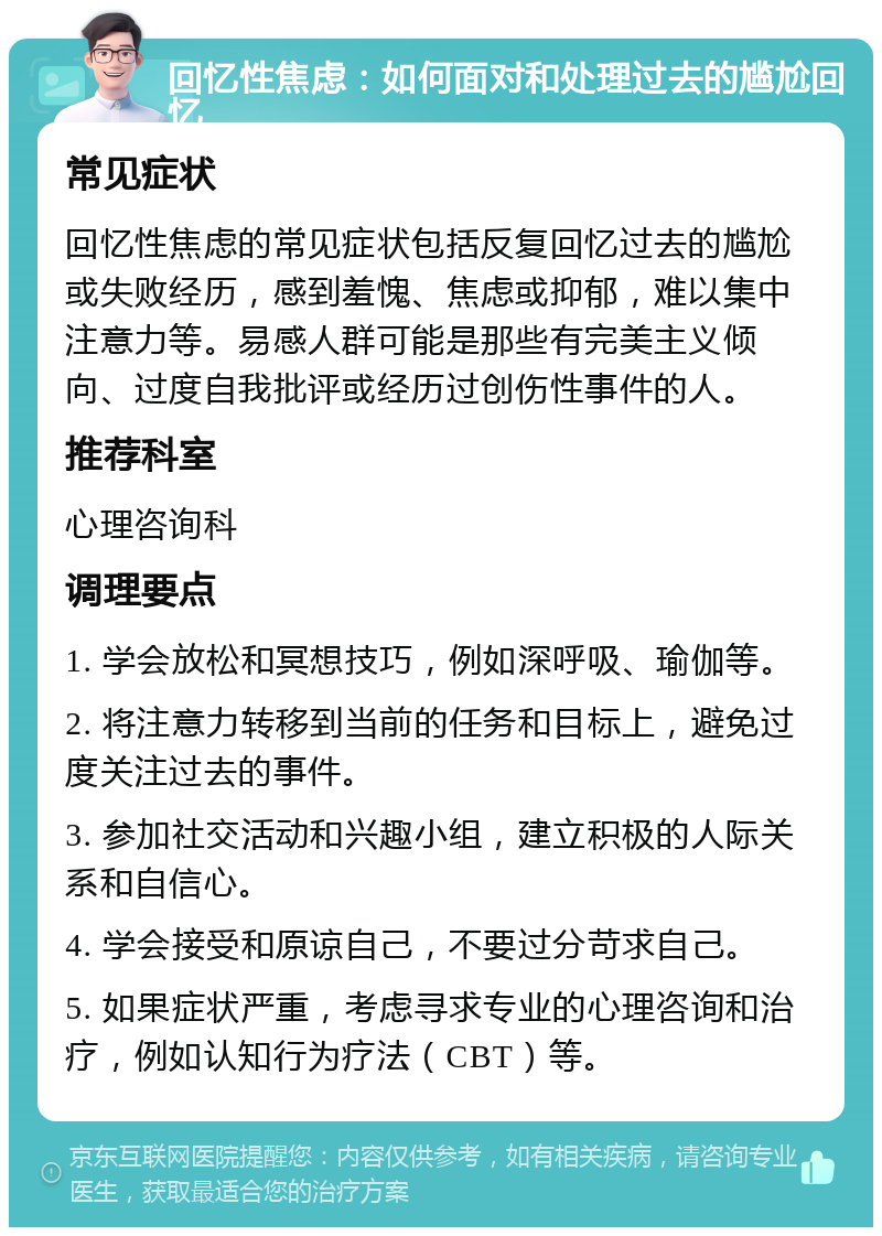 回忆性焦虑：如何面对和处理过去的尴尬回忆 常见症状 回忆性焦虑的常见症状包括反复回忆过去的尴尬或失败经历，感到羞愧、焦虑或抑郁，难以集中注意力等。易感人群可能是那些有完美主义倾向、过度自我批评或经历过创伤性事件的人。 推荐科室 心理咨询科 调理要点 1. 学会放松和冥想技巧，例如深呼吸、瑜伽等。 2. 将注意力转移到当前的任务和目标上，避免过度关注过去的事件。 3. 参加社交活动和兴趣小组，建立积极的人际关系和自信心。 4. 学会接受和原谅自己，不要过分苛求自己。 5. 如果症状严重，考虑寻求专业的心理咨询和治疗，例如认知行为疗法（CBT）等。