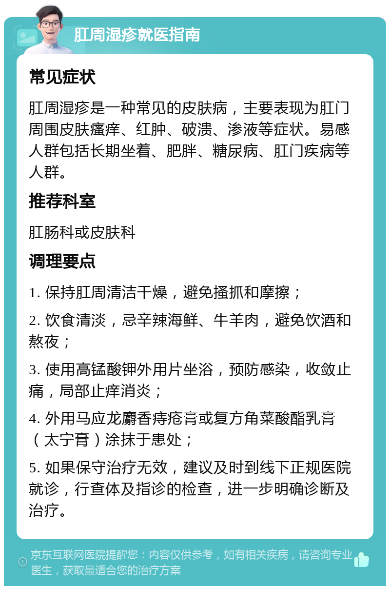 肛周湿疹就医指南 常见症状 肛周湿疹是一种常见的皮肤病，主要表现为肛门周围皮肤瘙痒、红肿、破溃、渗液等症状。易感人群包括长期坐着、肥胖、糖尿病、肛门疾病等人群。 推荐科室 肛肠科或皮肤科 调理要点 1. 保持肛周清洁干燥，避免搔抓和摩擦； 2. 饮食清淡，忌辛辣海鲜、牛羊肉，避免饮酒和熬夜； 3. 使用高锰酸钾外用片坐浴，预防感染，收敛止痛，局部止痒消炎； 4. 外用马应龙麝香痔疮膏或复方角菜酸酯乳膏（太宁膏）涂抹于患处； 5. 如果保守治疗无效，建议及时到线下正规医院就诊，行查体及指诊的检查，进一步明确诊断及治疗。