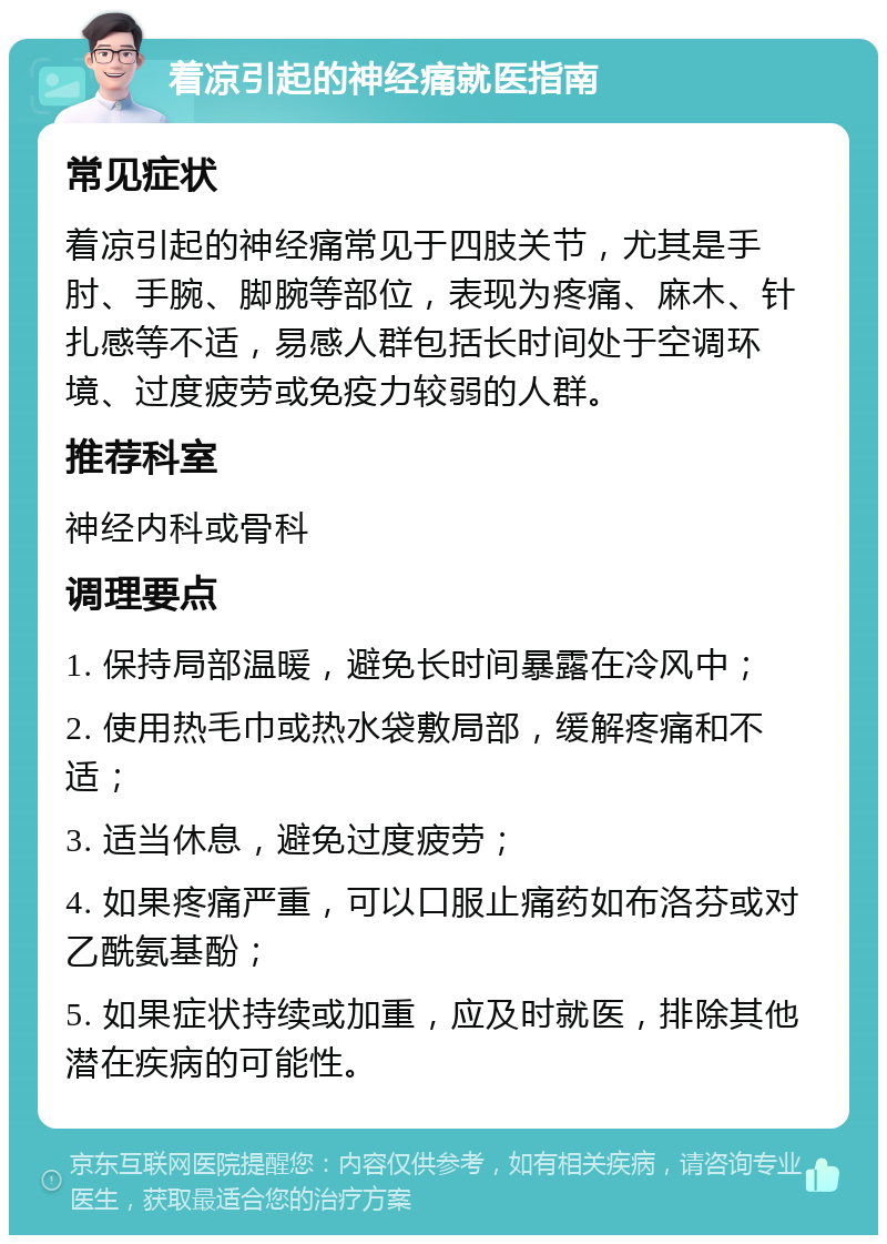 着凉引起的神经痛就医指南 常见症状 着凉引起的神经痛常见于四肢关节，尤其是手肘、手腕、脚腕等部位，表现为疼痛、麻木、针扎感等不适，易感人群包括长时间处于空调环境、过度疲劳或免疫力较弱的人群。 推荐科室 神经内科或骨科 调理要点 1. 保持局部温暖，避免长时间暴露在冷风中； 2. 使用热毛巾或热水袋敷局部，缓解疼痛和不适； 3. 适当休息，避免过度疲劳； 4. 如果疼痛严重，可以口服止痛药如布洛芬或对乙酰氨基酚； 5. 如果症状持续或加重，应及时就医，排除其他潜在疾病的可能性。