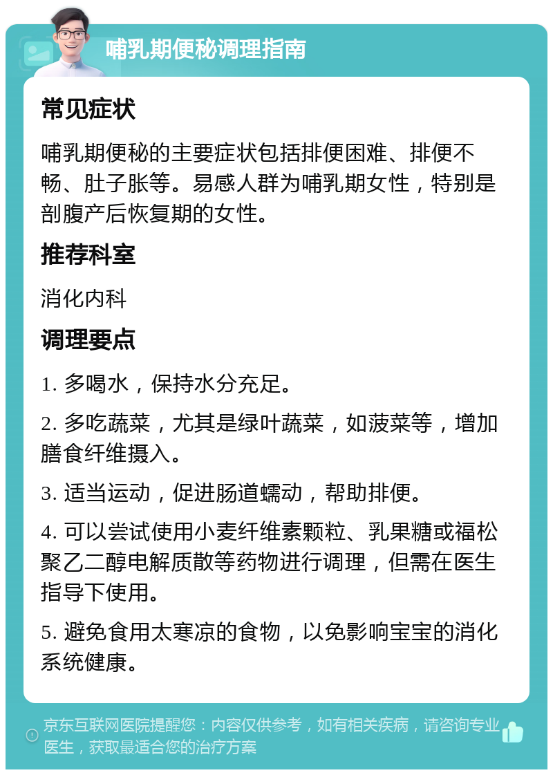 哺乳期便秘调理指南 常见症状 哺乳期便秘的主要症状包括排便困难、排便不畅、肚子胀等。易感人群为哺乳期女性，特别是剖腹产后恢复期的女性。 推荐科室 消化内科 调理要点 1. 多喝水，保持水分充足。 2. 多吃蔬菜，尤其是绿叶蔬菜，如菠菜等，增加膳食纤维摄入。 3. 适当运动，促进肠道蠕动，帮助排便。 4. 可以尝试使用小麦纤维素颗粒、乳果糖或福松聚乙二醇电解质散等药物进行调理，但需在医生指导下使用。 5. 避免食用太寒凉的食物，以免影响宝宝的消化系统健康。