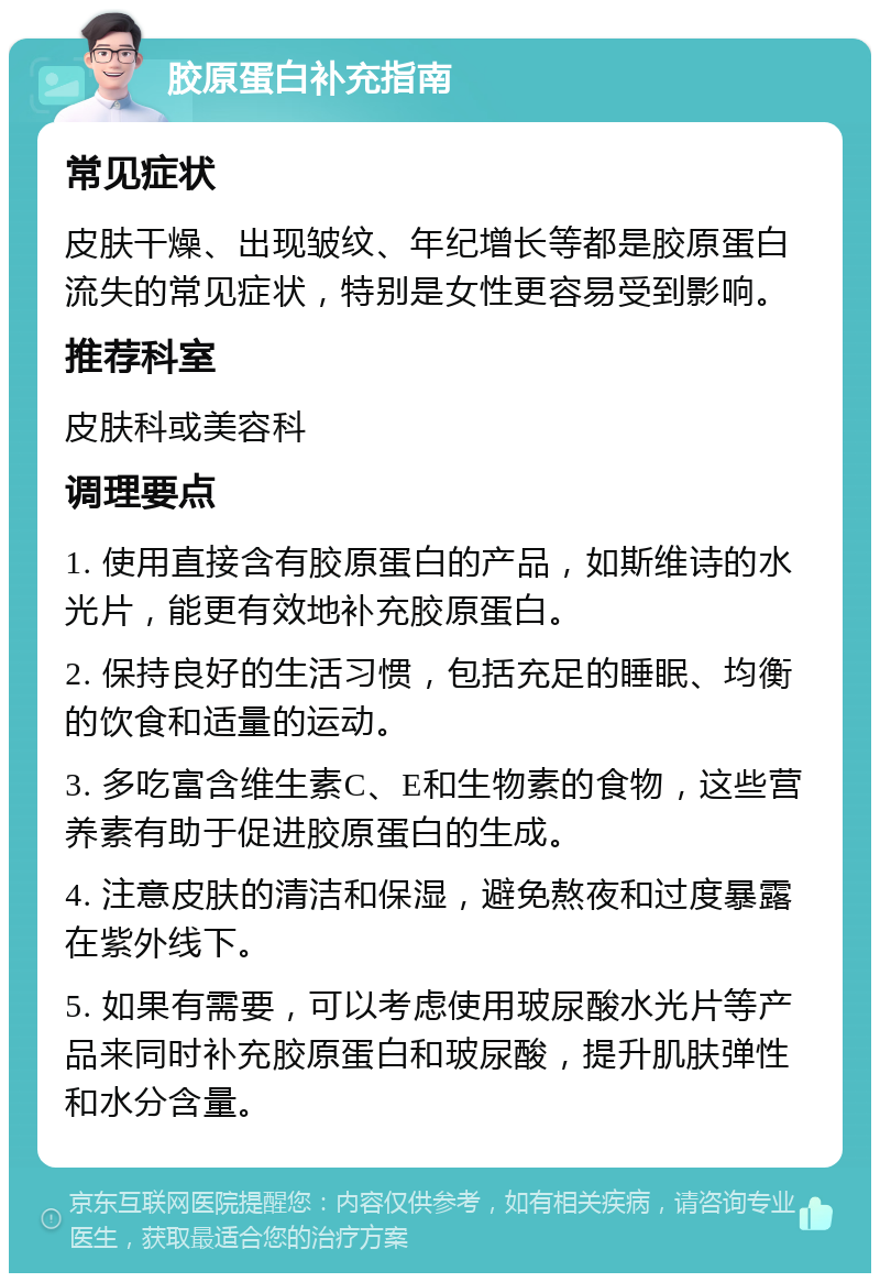 胶原蛋白补充指南 常见症状 皮肤干燥、出现皱纹、年纪增长等都是胶原蛋白流失的常见症状，特别是女性更容易受到影响。 推荐科室 皮肤科或美容科 调理要点 1. 使用直接含有胶原蛋白的产品，如斯维诗的水光片，能更有效地补充胶原蛋白。 2. 保持良好的生活习惯，包括充足的睡眠、均衡的饮食和适量的运动。 3. 多吃富含维生素C、E和生物素的食物，这些营养素有助于促进胶原蛋白的生成。 4. 注意皮肤的清洁和保湿，避免熬夜和过度暴露在紫外线下。 5. 如果有需要，可以考虑使用玻尿酸水光片等产品来同时补充胶原蛋白和玻尿酸，提升肌肤弹性和水分含量。