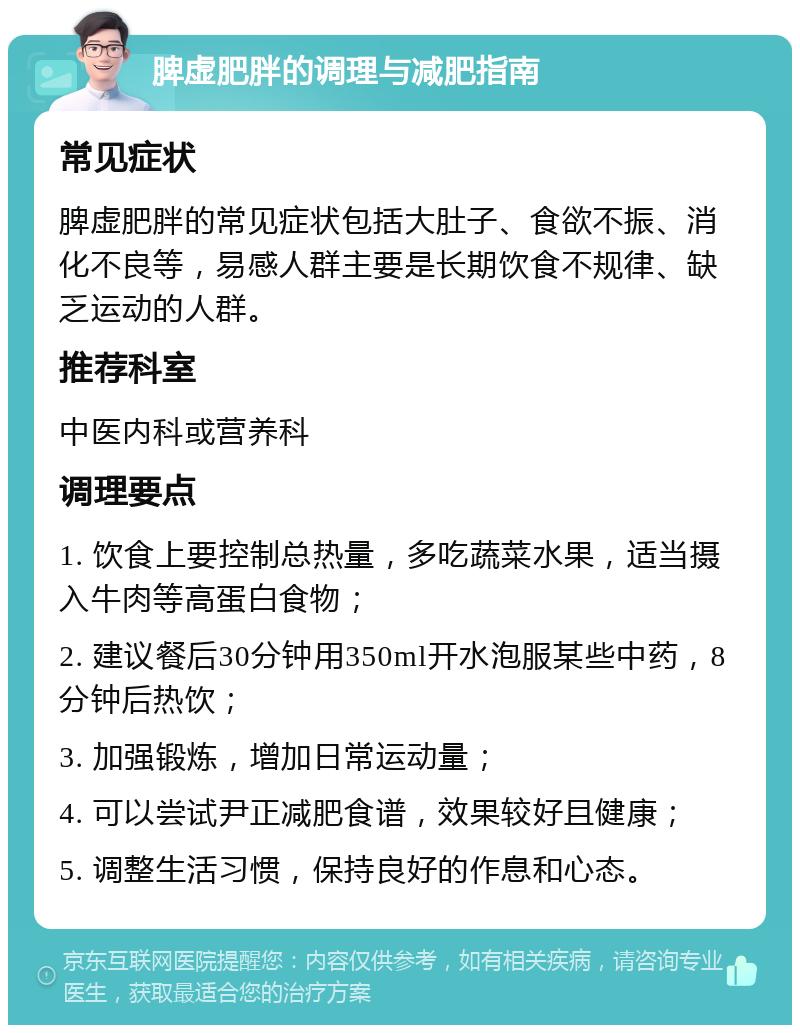 脾虚肥胖的调理与减肥指南 常见症状 脾虚肥胖的常见症状包括大肚子、食欲不振、消化不良等，易感人群主要是长期饮食不规律、缺乏运动的人群。 推荐科室 中医内科或营养科 调理要点 1. 饮食上要控制总热量，多吃蔬菜水果，适当摄入牛肉等高蛋白食物； 2. 建议餐后30分钟用350ml开水泡服某些中药，8分钟后热饮； 3. 加强锻炼，增加日常运动量； 4. 可以尝试尹正减肥食谱，效果较好且健康； 5. 调整生活习惯，保持良好的作息和心态。