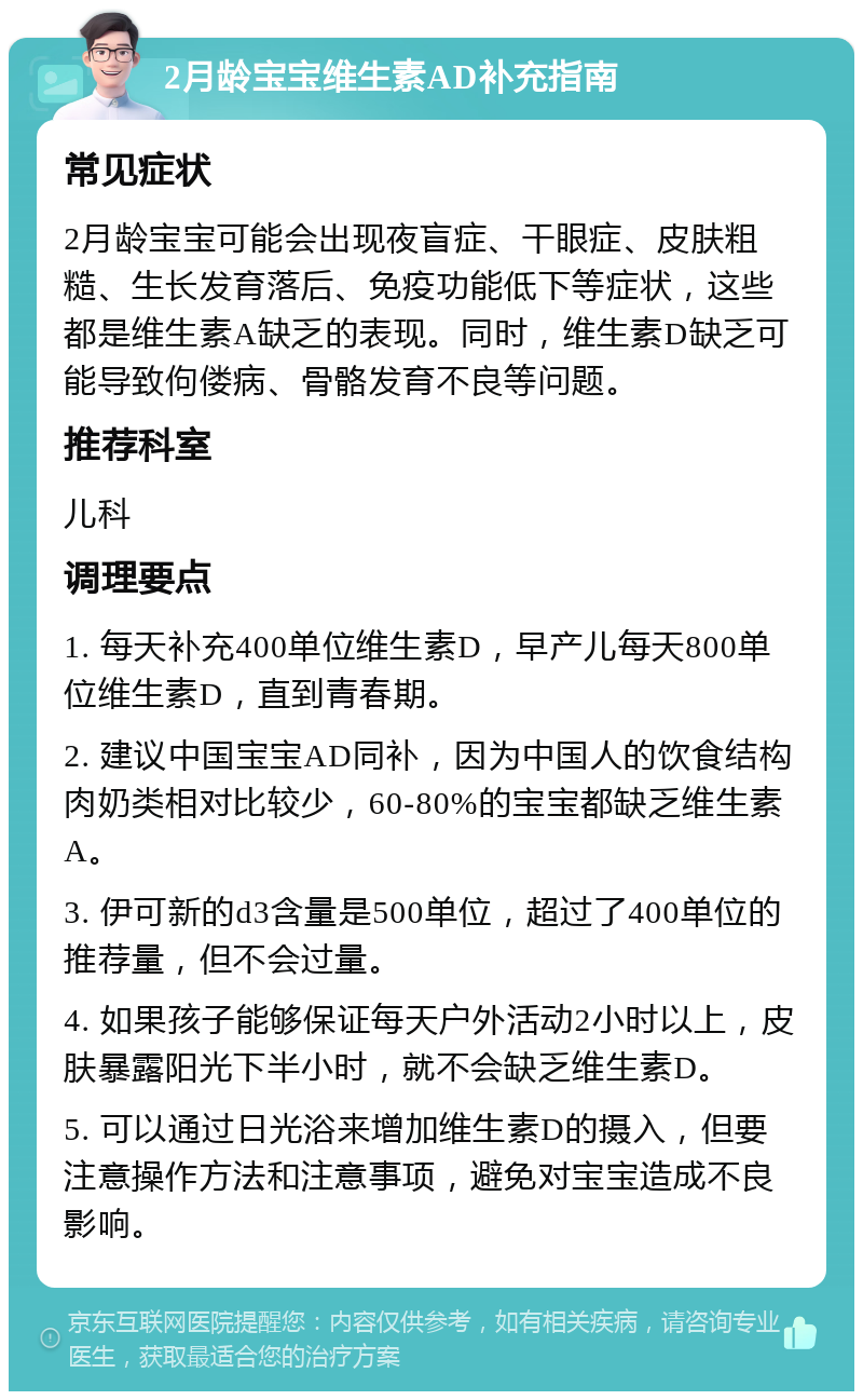 2月龄宝宝维生素AD补充指南 常见症状 2月龄宝宝可能会出现夜盲症、干眼症、皮肤粗糙、生长发育落后、免疫功能低下等症状，这些都是维生素A缺乏的表现。同时，维生素D缺乏可能导致佝偻病、骨骼发育不良等问题。 推荐科室 儿科 调理要点 1. 每天补充400单位维生素D，早产儿每天800单位维生素D，直到青春期。 2. 建议中国宝宝AD同补，因为中国人的饮食结构肉奶类相对比较少，60-80%的宝宝都缺乏维生素A。 3. 伊可新的d3含量是500单位，超过了400单位的推荐量，但不会过量。 4. 如果孩子能够保证每天户外活动2小时以上，皮肤暴露阳光下半小时，就不会缺乏维生素D。 5. 可以通过日光浴来增加维生素D的摄入，但要注意操作方法和注意事项，避免对宝宝造成不良影响。