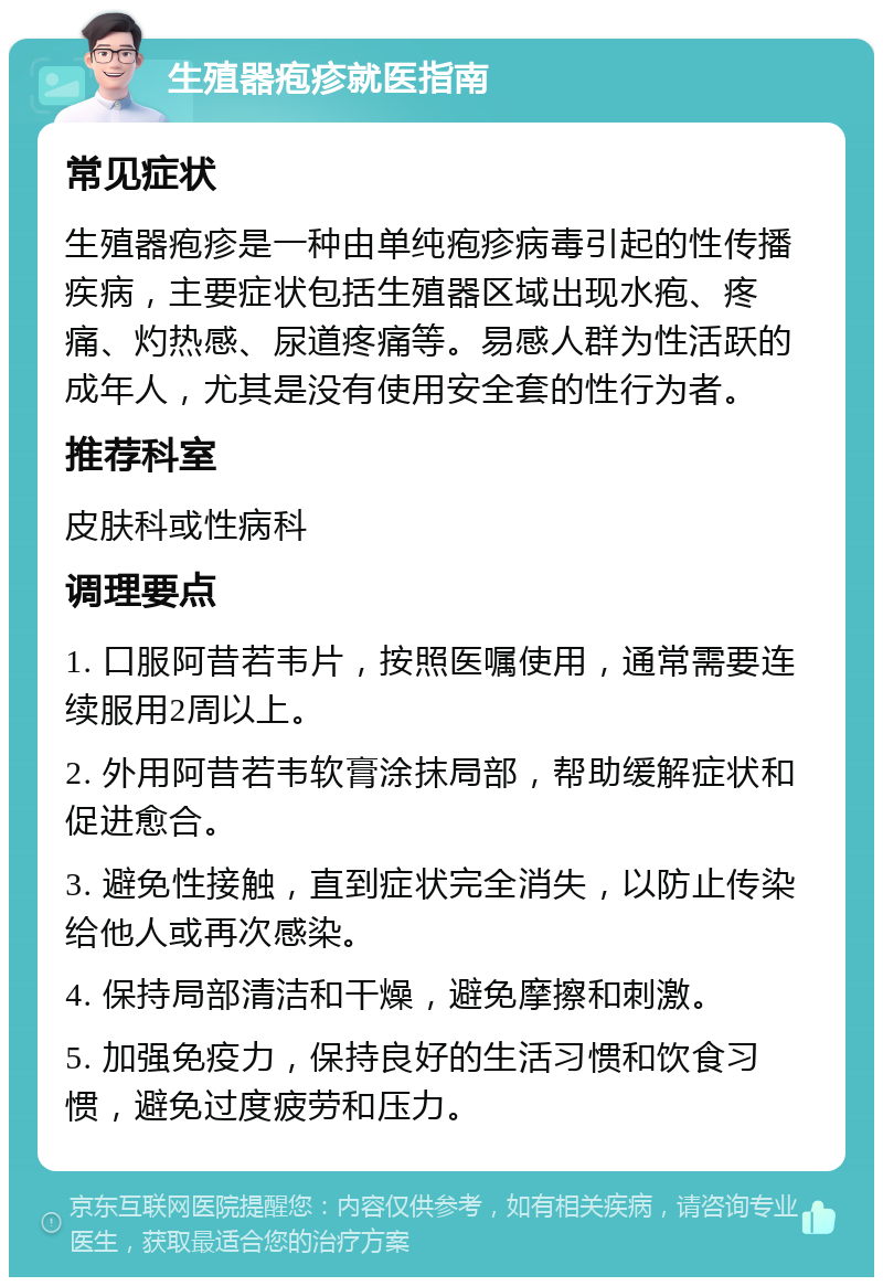 生殖器疱疹就医指南 常见症状 生殖器疱疹是一种由单纯疱疹病毒引起的性传播疾病，主要症状包括生殖器区域出现水疱、疼痛、灼热感、尿道疼痛等。易感人群为性活跃的成年人，尤其是没有使用安全套的性行为者。 推荐科室 皮肤科或性病科 调理要点 1. 口服阿昔若韦片，按照医嘱使用，通常需要连续服用2周以上。 2. 外用阿昔若韦软膏涂抹局部，帮助缓解症状和促进愈合。 3. 避免性接触，直到症状完全消失，以防止传染给他人或再次感染。 4. 保持局部清洁和干燥，避免摩擦和刺激。 5. 加强免疫力，保持良好的生活习惯和饮食习惯，避免过度疲劳和压力。