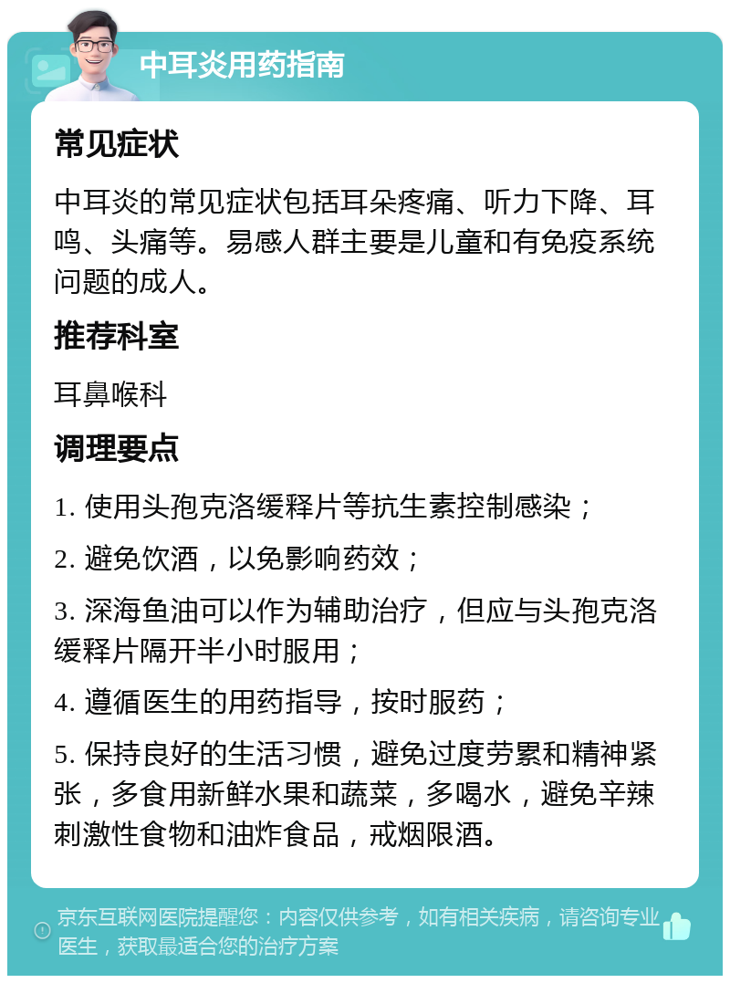 中耳炎用药指南 常见症状 中耳炎的常见症状包括耳朵疼痛、听力下降、耳鸣、头痛等。易感人群主要是儿童和有免疫系统问题的成人。 推荐科室 耳鼻喉科 调理要点 1. 使用头孢克洛缓释片等抗生素控制感染； 2. 避免饮酒，以免影响药效； 3. 深海鱼油可以作为辅助治疗，但应与头孢克洛缓释片隔开半小时服用； 4. 遵循医生的用药指导，按时服药； 5. 保持良好的生活习惯，避免过度劳累和精神紧张，多食用新鲜水果和蔬菜，多喝水，避免辛辣刺激性食物和油炸食品，戒烟限酒。