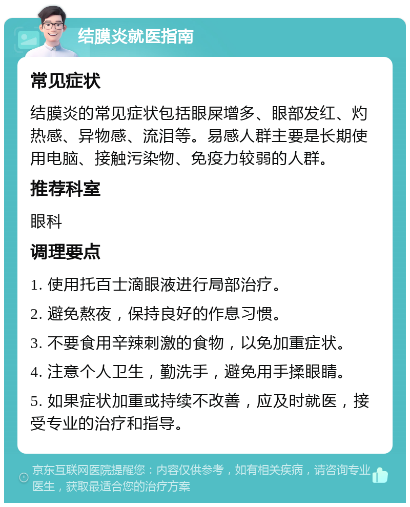 结膜炎就医指南 常见症状 结膜炎的常见症状包括眼屎增多、眼部发红、灼热感、异物感、流泪等。易感人群主要是长期使用电脑、接触污染物、免疫力较弱的人群。 推荐科室 眼科 调理要点 1. 使用托百士滴眼液进行局部治疗。 2. 避免熬夜，保持良好的作息习惯。 3. 不要食用辛辣刺激的食物，以免加重症状。 4. 注意个人卫生，勤洗手，避免用手揉眼睛。 5. 如果症状加重或持续不改善，应及时就医，接受专业的治疗和指导。