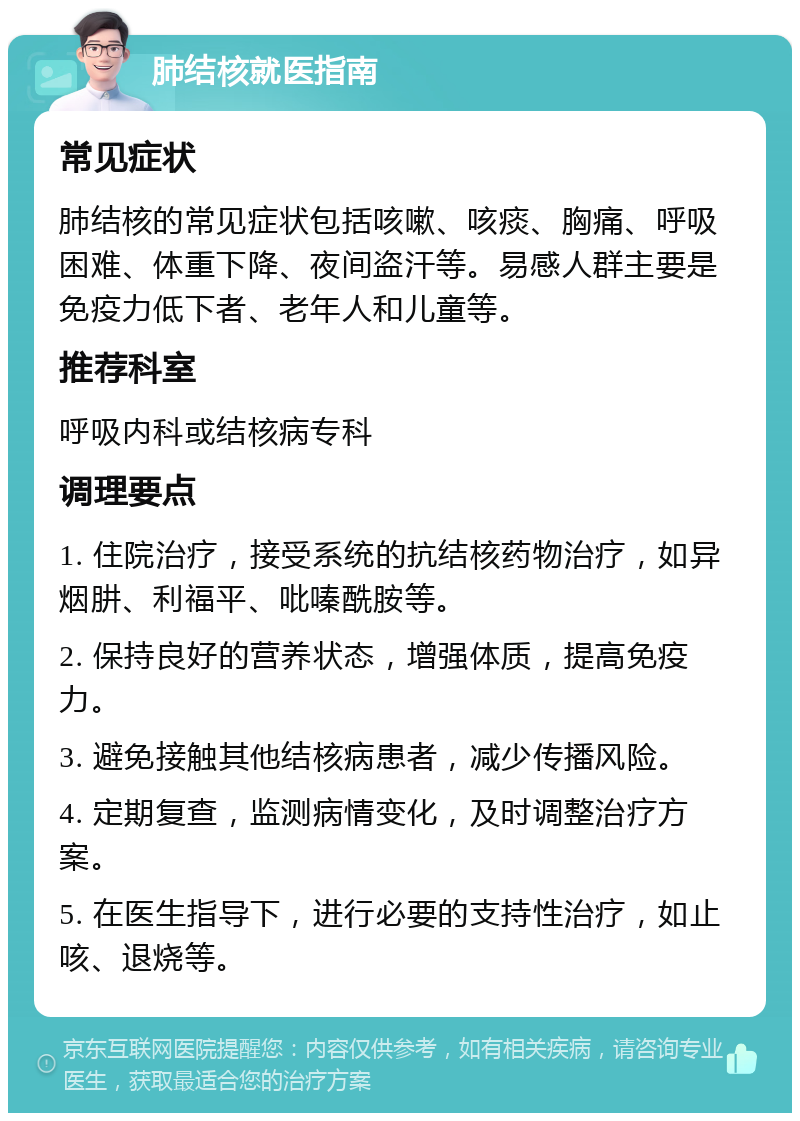 肺结核就医指南 常见症状 肺结核的常见症状包括咳嗽、咳痰、胸痛、呼吸困难、体重下降、夜间盗汗等。易感人群主要是免疫力低下者、老年人和儿童等。 推荐科室 呼吸内科或结核病专科 调理要点 1. 住院治疗，接受系统的抗结核药物治疗，如异烟肼、利福平、吡嗪酰胺等。 2. 保持良好的营养状态，增强体质，提高免疫力。 3. 避免接触其他结核病患者，减少传播风险。 4. 定期复查，监测病情变化，及时调整治疗方案。 5. 在医生指导下，进行必要的支持性治疗，如止咳、退烧等。