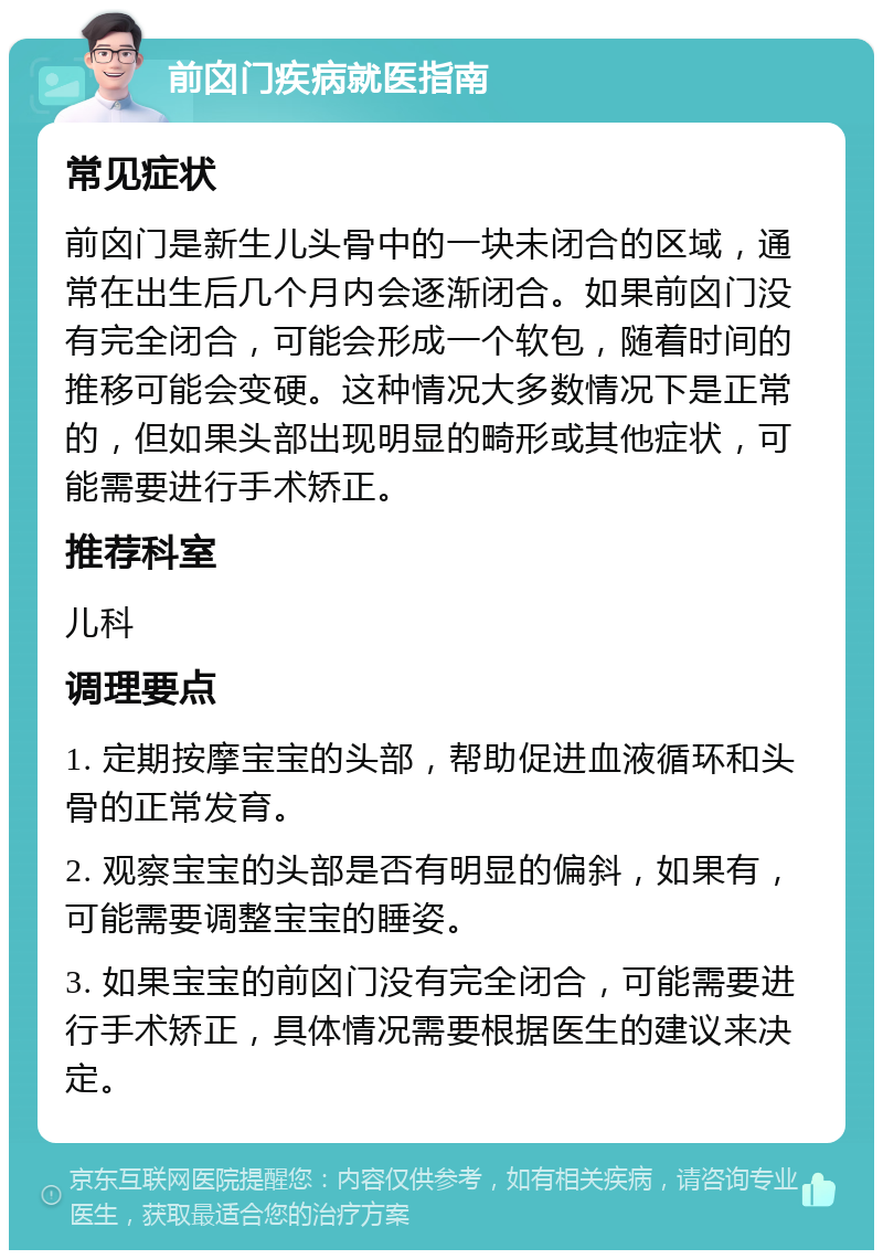 前囟门疾病就医指南 常见症状 前囟门是新生儿头骨中的一块未闭合的区域，通常在出生后几个月内会逐渐闭合。如果前囟门没有完全闭合，可能会形成一个软包，随着时间的推移可能会变硬。这种情况大多数情况下是正常的，但如果头部出现明显的畸形或其他症状，可能需要进行手术矫正。 推荐科室 儿科 调理要点 1. 定期按摩宝宝的头部，帮助促进血液循环和头骨的正常发育。 2. 观察宝宝的头部是否有明显的偏斜，如果有，可能需要调整宝宝的睡姿。 3. 如果宝宝的前囟门没有完全闭合，可能需要进行手术矫正，具体情况需要根据医生的建议来决定。