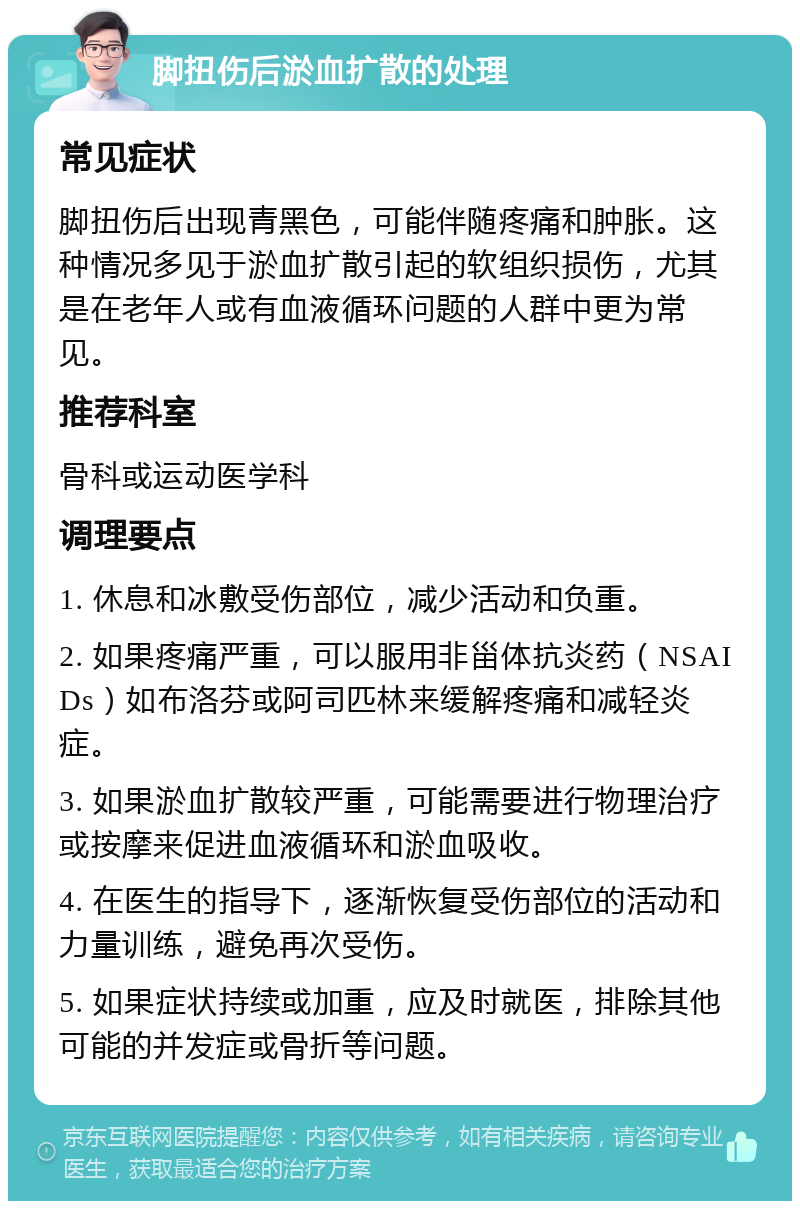 脚扭伤后淤血扩散的处理 常见症状 脚扭伤后出现青黑色，可能伴随疼痛和肿胀。这种情况多见于淤血扩散引起的软组织损伤，尤其是在老年人或有血液循环问题的人群中更为常见。 推荐科室 骨科或运动医学科 调理要点 1. 休息和冰敷受伤部位，减少活动和负重。 2. 如果疼痛严重，可以服用非甾体抗炎药（NSAIDs）如布洛芬或阿司匹林来缓解疼痛和减轻炎症。 3. 如果淤血扩散较严重，可能需要进行物理治疗或按摩来促进血液循环和淤血吸收。 4. 在医生的指导下，逐渐恢复受伤部位的活动和力量训练，避免再次受伤。 5. 如果症状持续或加重，应及时就医，排除其他可能的并发症或骨折等问题。