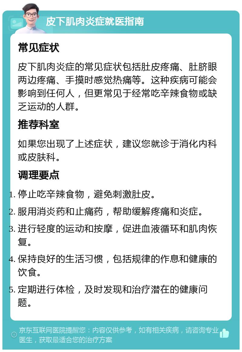 皮下肌肉炎症就医指南 常见症状 皮下肌肉炎症的常见症状包括肚皮疼痛、肚脐眼两边疼痛、手摸时感觉热痛等。这种疾病可能会影响到任何人，但更常见于经常吃辛辣食物或缺乏运动的人群。 推荐科室 如果您出现了上述症状，建议您就诊于消化内科或皮肤科。 调理要点 停止吃辛辣食物，避免刺激肚皮。 服用消炎药和止痛药，帮助缓解疼痛和炎症。 进行轻度的运动和按摩，促进血液循环和肌肉恢复。 保持良好的生活习惯，包括规律的作息和健康的饮食。 定期进行体检，及时发现和治疗潜在的健康问题。