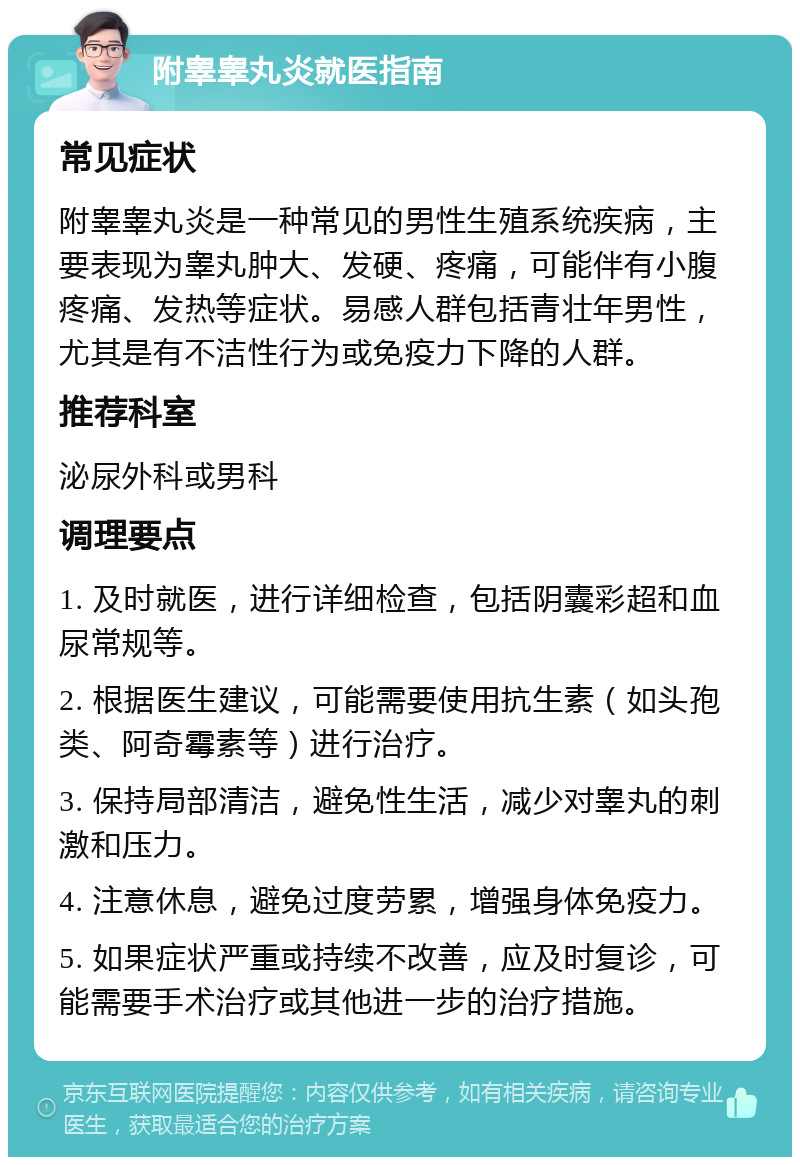 附睾睾丸炎就医指南 常见症状 附睾睾丸炎是一种常见的男性生殖系统疾病，主要表现为睾丸肿大、发硬、疼痛，可能伴有小腹疼痛、发热等症状。易感人群包括青壮年男性，尤其是有不洁性行为或免疫力下降的人群。 推荐科室 泌尿外科或男科 调理要点 1. 及时就医，进行详细检查，包括阴囊彩超和血尿常规等。 2. 根据医生建议，可能需要使用抗生素（如头孢类、阿奇霉素等）进行治疗。 3. 保持局部清洁，避免性生活，减少对睾丸的刺激和压力。 4. 注意休息，避免过度劳累，增强身体免疫力。 5. 如果症状严重或持续不改善，应及时复诊，可能需要手术治疗或其他进一步的治疗措施。