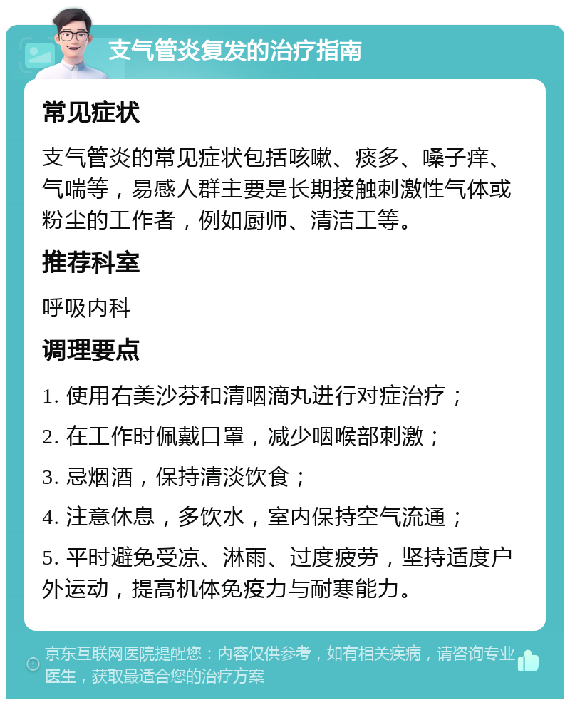 支气管炎复发的治疗指南 常见症状 支气管炎的常见症状包括咳嗽、痰多、嗓子痒、气喘等，易感人群主要是长期接触刺激性气体或粉尘的工作者，例如厨师、清洁工等。 推荐科室 呼吸内科 调理要点 1. 使用右美沙芬和清咽滴丸进行对症治疗； 2. 在工作时佩戴口罩，减少咽喉部刺激； 3. 忌烟酒，保持清淡饮食； 4. 注意休息，多饮水，室内保持空气流通； 5. 平时避免受凉、淋雨、过度疲劳，坚持适度户外运动，提高机体免疫力与耐寒能力。