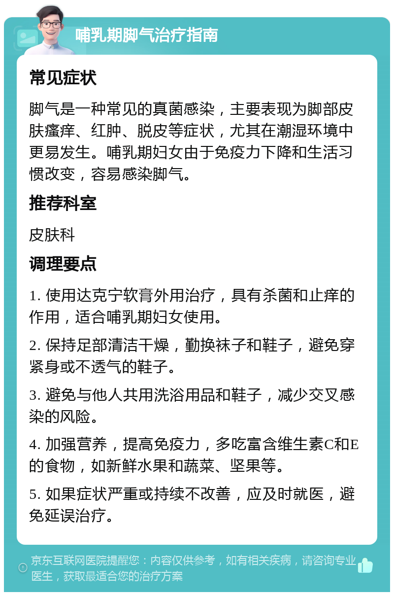 哺乳期脚气治疗指南 常见症状 脚气是一种常见的真菌感染，主要表现为脚部皮肤瘙痒、红肿、脱皮等症状，尤其在潮湿环境中更易发生。哺乳期妇女由于免疫力下降和生活习惯改变，容易感染脚气。 推荐科室 皮肤科 调理要点 1. 使用达克宁软膏外用治疗，具有杀菌和止痒的作用，适合哺乳期妇女使用。 2. 保持足部清洁干燥，勤换袜子和鞋子，避免穿紧身或不透气的鞋子。 3. 避免与他人共用洗浴用品和鞋子，减少交叉感染的风险。 4. 加强营养，提高免疫力，多吃富含维生素C和E的食物，如新鲜水果和蔬菜、坚果等。 5. 如果症状严重或持续不改善，应及时就医，避免延误治疗。