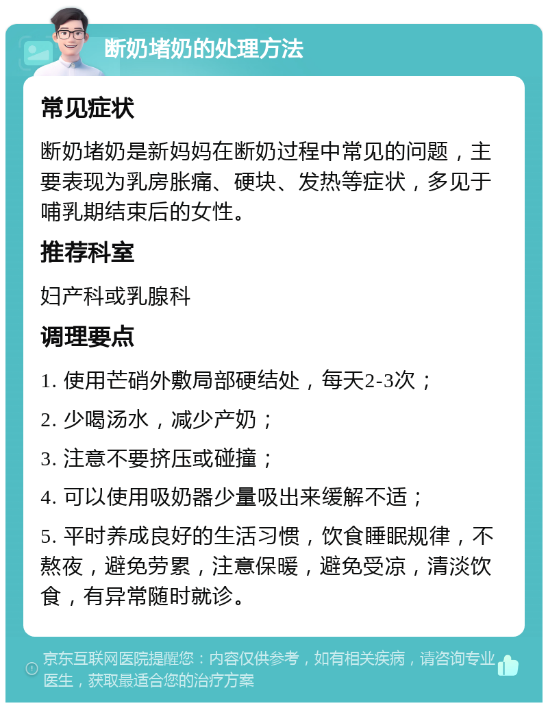 断奶堵奶的处理方法 常见症状 断奶堵奶是新妈妈在断奶过程中常见的问题，主要表现为乳房胀痛、硬块、发热等症状，多见于哺乳期结束后的女性。 推荐科室 妇产科或乳腺科 调理要点 1. 使用芒硝外敷局部硬结处，每天2-3次； 2. 少喝汤水，减少产奶； 3. 注意不要挤压或碰撞； 4. 可以使用吸奶器少量吸出来缓解不适； 5. 平时养成良好的生活习惯，饮食睡眠规律，不熬夜，避免劳累，注意保暖，避免受凉，清淡饮食，有异常随时就诊。