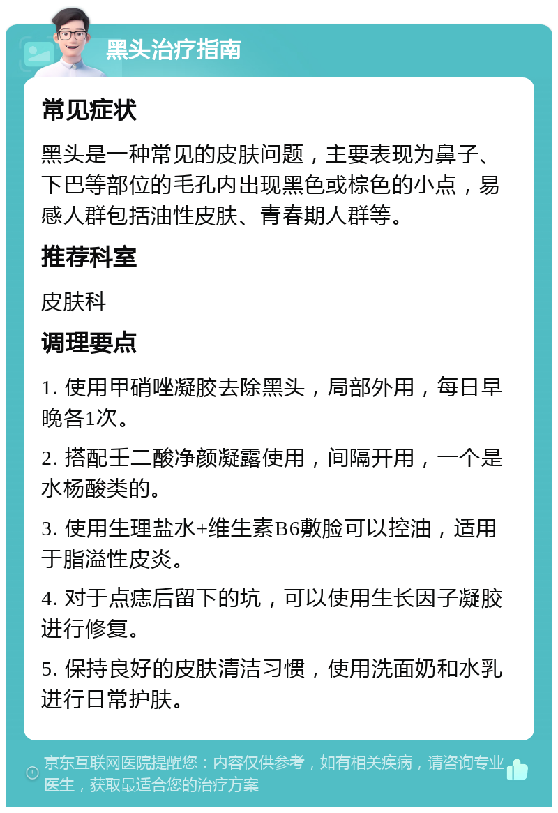 黑头治疗指南 常见症状 黑头是一种常见的皮肤问题，主要表现为鼻子、下巴等部位的毛孔内出现黑色或棕色的小点，易感人群包括油性皮肤、青春期人群等。 推荐科室 皮肤科 调理要点 1. 使用甲硝唑凝胶去除黑头，局部外用，每日早晚各1次。 2. 搭配壬二酸净颜凝露使用，间隔开用，一个是水杨酸类的。 3. 使用生理盐水+维生素B6敷脸可以控油，适用于脂溢性皮炎。 4. 对于点痣后留下的坑，可以使用生长因子凝胶进行修复。 5. 保持良好的皮肤清洁习惯，使用洗面奶和水乳进行日常护肤。