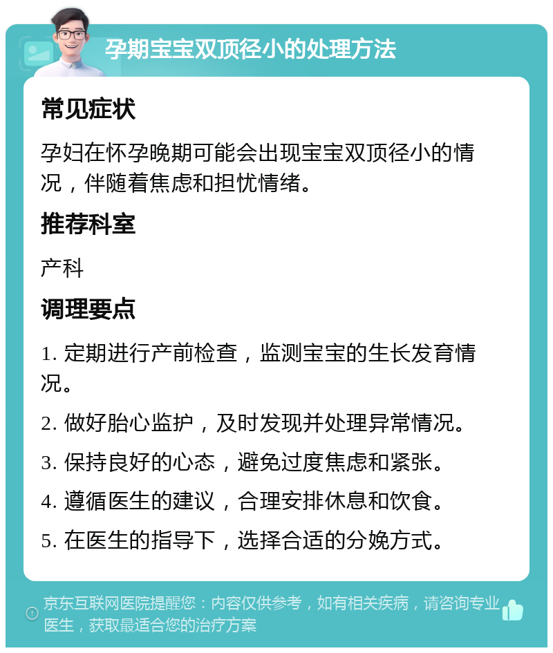 孕期宝宝双顶径小的处理方法 常见症状 孕妇在怀孕晚期可能会出现宝宝双顶径小的情况，伴随着焦虑和担忧情绪。 推荐科室 产科 调理要点 1. 定期进行产前检查，监测宝宝的生长发育情况。 2. 做好胎心监护，及时发现并处理异常情况。 3. 保持良好的心态，避免过度焦虑和紧张。 4. 遵循医生的建议，合理安排休息和饮食。 5. 在医生的指导下，选择合适的分娩方式。