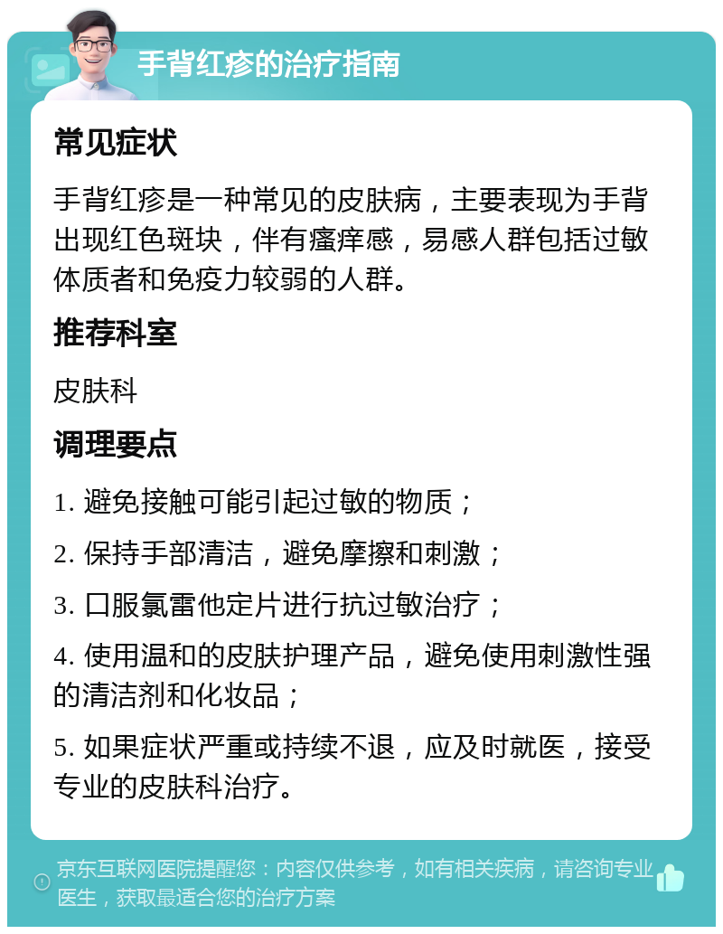 手背红疹的治疗指南 常见症状 手背红疹是一种常见的皮肤病，主要表现为手背出现红色斑块，伴有瘙痒感，易感人群包括过敏体质者和免疫力较弱的人群。 推荐科室 皮肤科 调理要点 1. 避免接触可能引起过敏的物质； 2. 保持手部清洁，避免摩擦和刺激； 3. 口服氯雷他定片进行抗过敏治疗； 4. 使用温和的皮肤护理产品，避免使用刺激性强的清洁剂和化妆品； 5. 如果症状严重或持续不退，应及时就医，接受专业的皮肤科治疗。