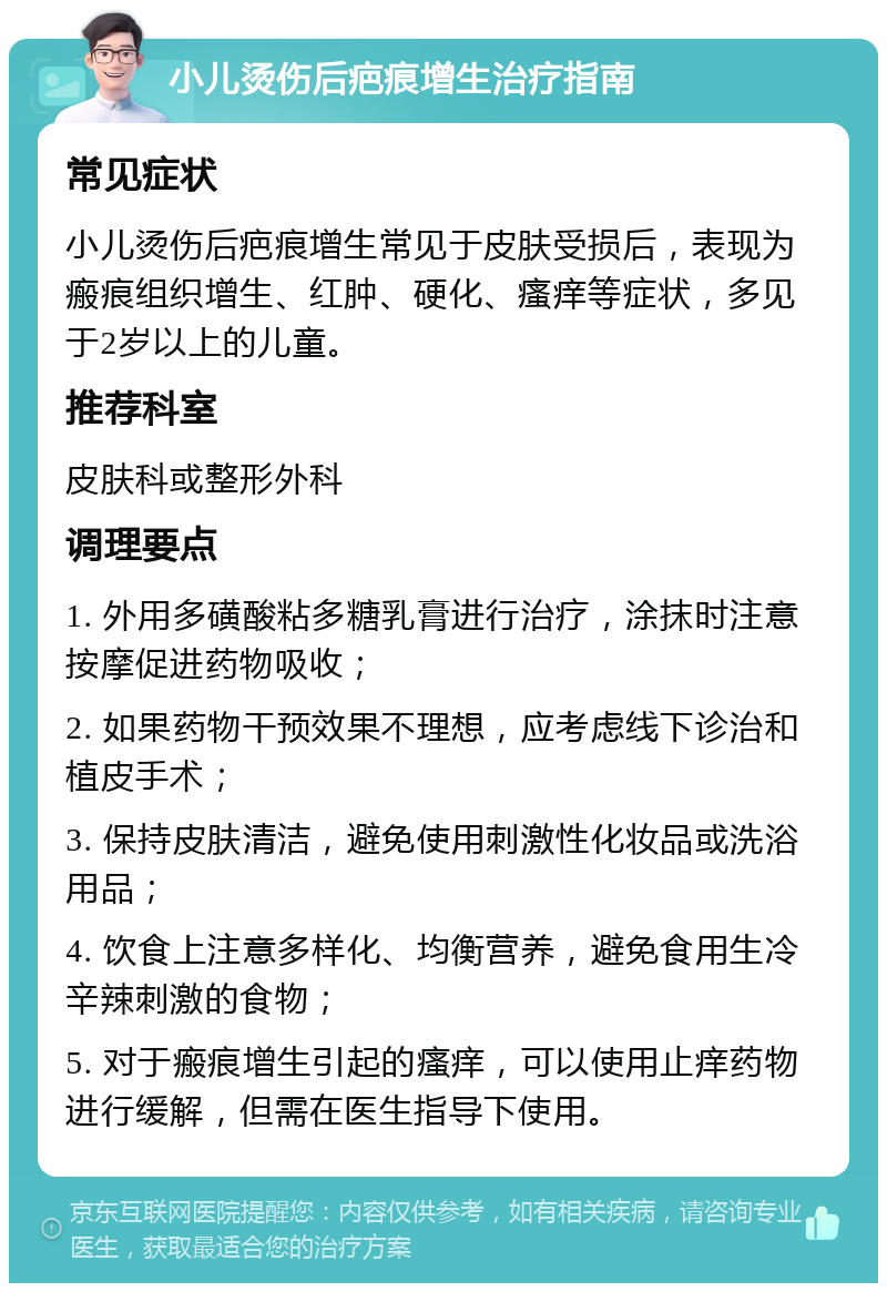 小儿烫伤后疤痕增生治疗指南 常见症状 小儿烫伤后疤痕增生常见于皮肤受损后，表现为瘢痕组织增生、红肿、硬化、瘙痒等症状，多见于2岁以上的儿童。 推荐科室 皮肤科或整形外科 调理要点 1. 外用多磺酸粘多糖乳膏进行治疗，涂抹时注意按摩促进药物吸收； 2. 如果药物干预效果不理想，应考虑线下诊治和植皮手术； 3. 保持皮肤清洁，避免使用刺激性化妆品或洗浴用品； 4. 饮食上注意多样化、均衡营养，避免食用生冷辛辣刺激的食物； 5. 对于瘢痕增生引起的瘙痒，可以使用止痒药物进行缓解，但需在医生指导下使用。