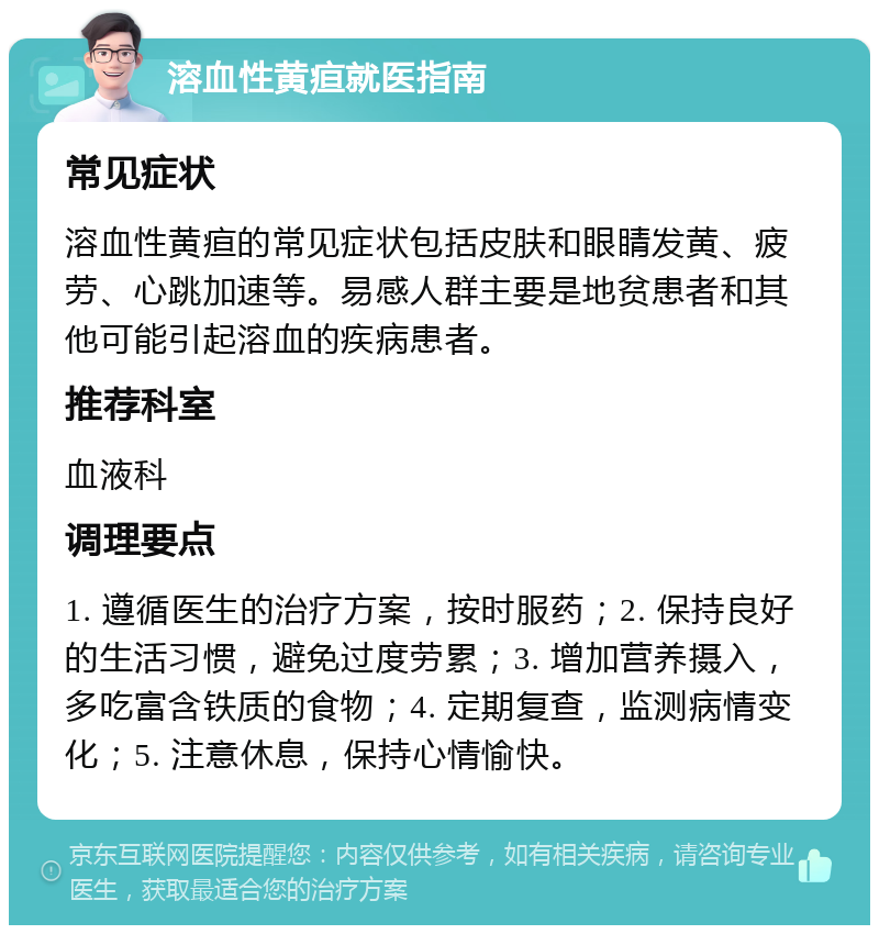 溶血性黄疸就医指南 常见症状 溶血性黄疸的常见症状包括皮肤和眼睛发黄、疲劳、心跳加速等。易感人群主要是地贫患者和其他可能引起溶血的疾病患者。 推荐科室 血液科 调理要点 1. 遵循医生的治疗方案，按时服药；2. 保持良好的生活习惯，避免过度劳累；3. 增加营养摄入，多吃富含铁质的食物；4. 定期复查，监测病情变化；5. 注意休息，保持心情愉快。