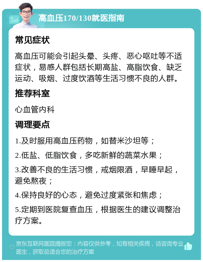 高血压170/130就医指南 常见症状 高血压可能会引起头晕、头疼、恶心呕吐等不适症状，易感人群包括长期高盐、高脂饮食、缺乏运动、吸烟、过度饮酒等生活习惯不良的人群。 推荐科室 心血管内科 调理要点 1.及时服用高血压药物，如替米沙坦等； 2.低盐、低脂饮食，多吃新鲜的蔬菜水果； 3.改善不良的生活习惯，戒烟限酒，早睡早起，避免熬夜； 4.保持良好的心态，避免过度紧张和焦虑； 5.定期到医院复查血压，根据医生的建议调整治疗方案。