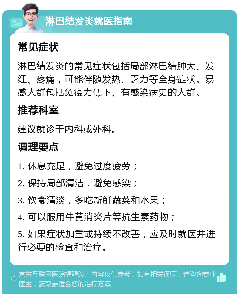 淋巴结发炎就医指南 常见症状 淋巴结发炎的常见症状包括局部淋巴结肿大、发红、疼痛，可能伴随发热、乏力等全身症状。易感人群包括免疫力低下、有感染病史的人群。 推荐科室 建议就诊于内科或外科。 调理要点 1. 休息充足，避免过度疲劳； 2. 保持局部清洁，避免感染； 3. 饮食清淡，多吃新鲜蔬菜和水果； 4. 可以服用牛黄消炎片等抗生素药物； 5. 如果症状加重或持续不改善，应及时就医并进行必要的检查和治疗。