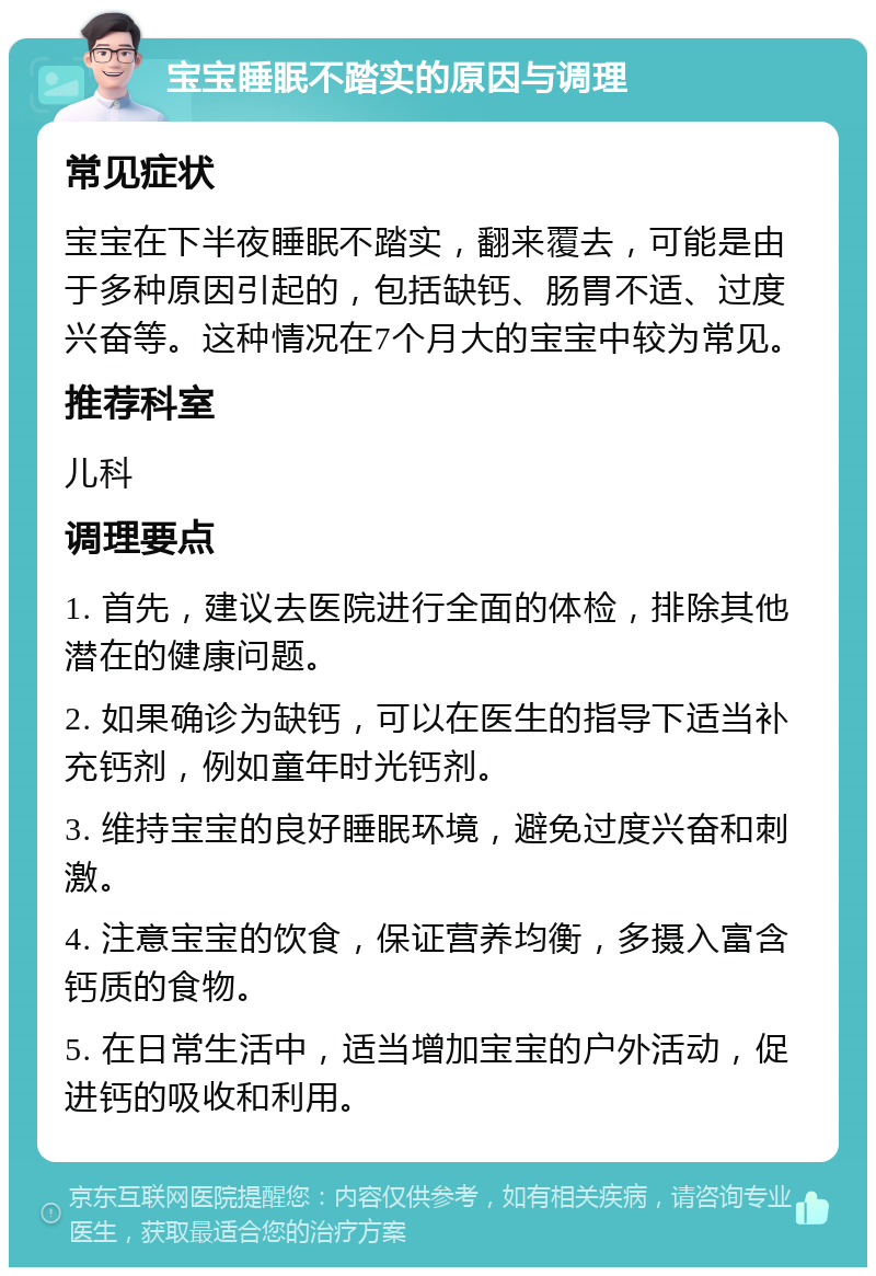 宝宝睡眠不踏实的原因与调理 常见症状 宝宝在下半夜睡眠不踏实，翻来覆去，可能是由于多种原因引起的，包括缺钙、肠胃不适、过度兴奋等。这种情况在7个月大的宝宝中较为常见。 推荐科室 儿科 调理要点 1. 首先，建议去医院进行全面的体检，排除其他潜在的健康问题。 2. 如果确诊为缺钙，可以在医生的指导下适当补充钙剂，例如童年时光钙剂。 3. 维持宝宝的良好睡眠环境，避免过度兴奋和刺激。 4. 注意宝宝的饮食，保证营养均衡，多摄入富含钙质的食物。 5. 在日常生活中，适当增加宝宝的户外活动，促进钙的吸收和利用。