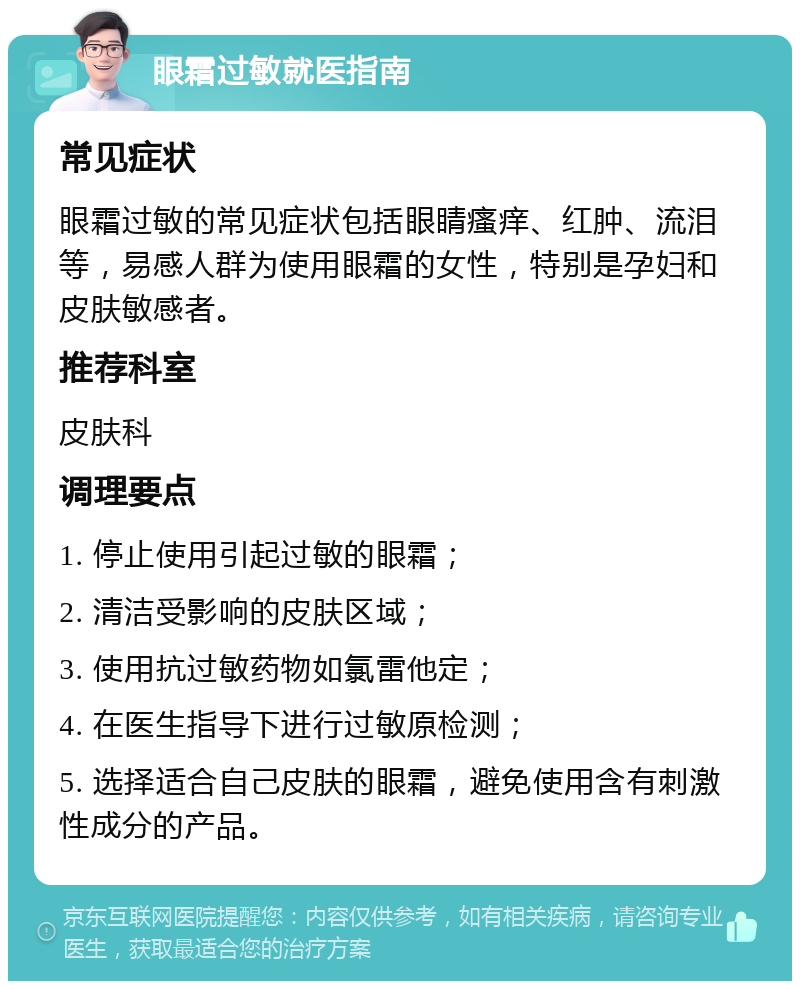 眼霜过敏就医指南 常见症状 眼霜过敏的常见症状包括眼睛瘙痒、红肿、流泪等，易感人群为使用眼霜的女性，特别是孕妇和皮肤敏感者。 推荐科室 皮肤科 调理要点 1. 停止使用引起过敏的眼霜； 2. 清洁受影响的皮肤区域； 3. 使用抗过敏药物如氯雷他定； 4. 在医生指导下进行过敏原检测； 5. 选择适合自己皮肤的眼霜，避免使用含有刺激性成分的产品。