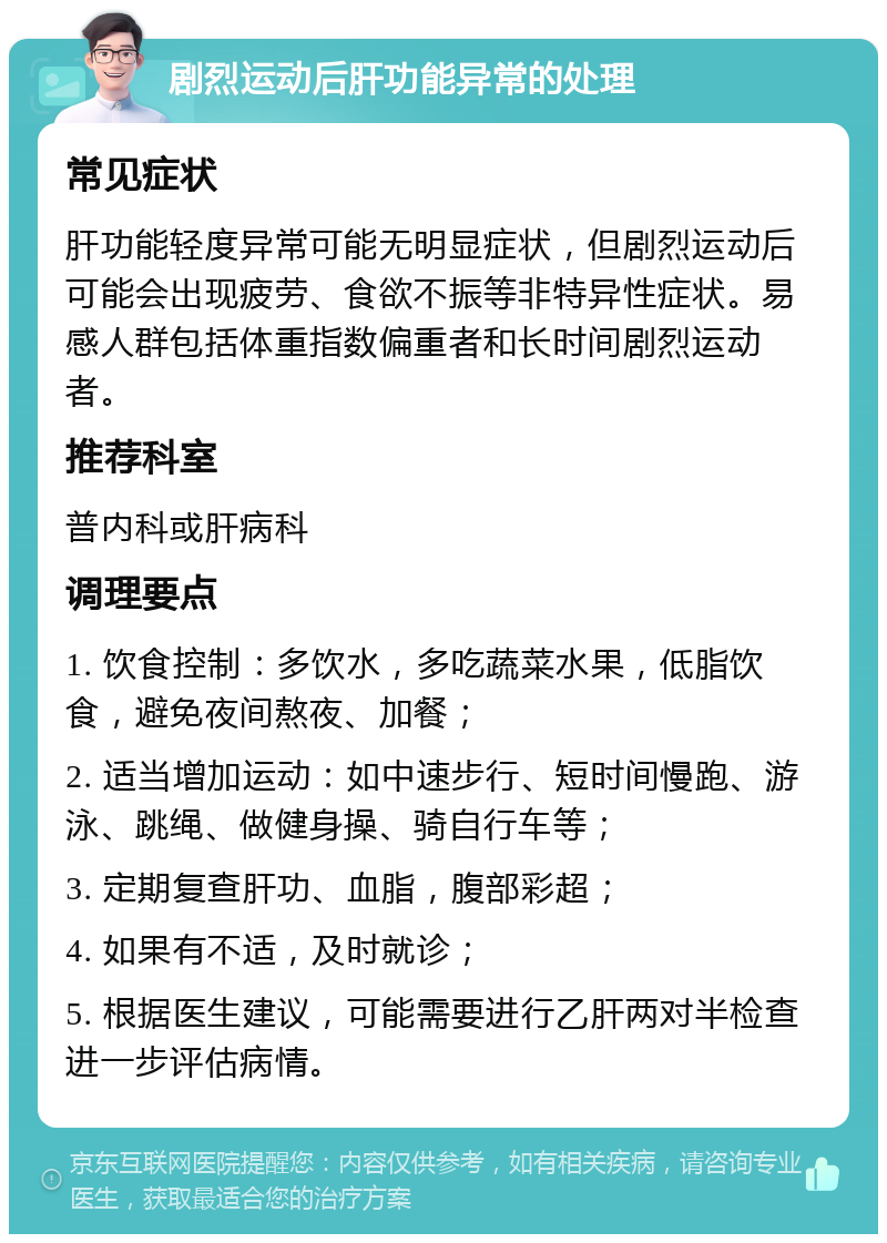 剧烈运动后肝功能异常的处理 常见症状 肝功能轻度异常可能无明显症状，但剧烈运动后可能会出现疲劳、食欲不振等非特异性症状。易感人群包括体重指数偏重者和长时间剧烈运动者。 推荐科室 普内科或肝病科 调理要点 1. 饮食控制：多饮水，多吃蔬菜水果，低脂饮食，避免夜间熬夜、加餐； 2. 适当增加运动：如中速步行、短时间慢跑、游泳、跳绳、做健身操、骑自行车等； 3. 定期复查肝功、血脂，腹部彩超； 4. 如果有不适，及时就诊； 5. 根据医生建议，可能需要进行乙肝两对半检查进一步评估病情。