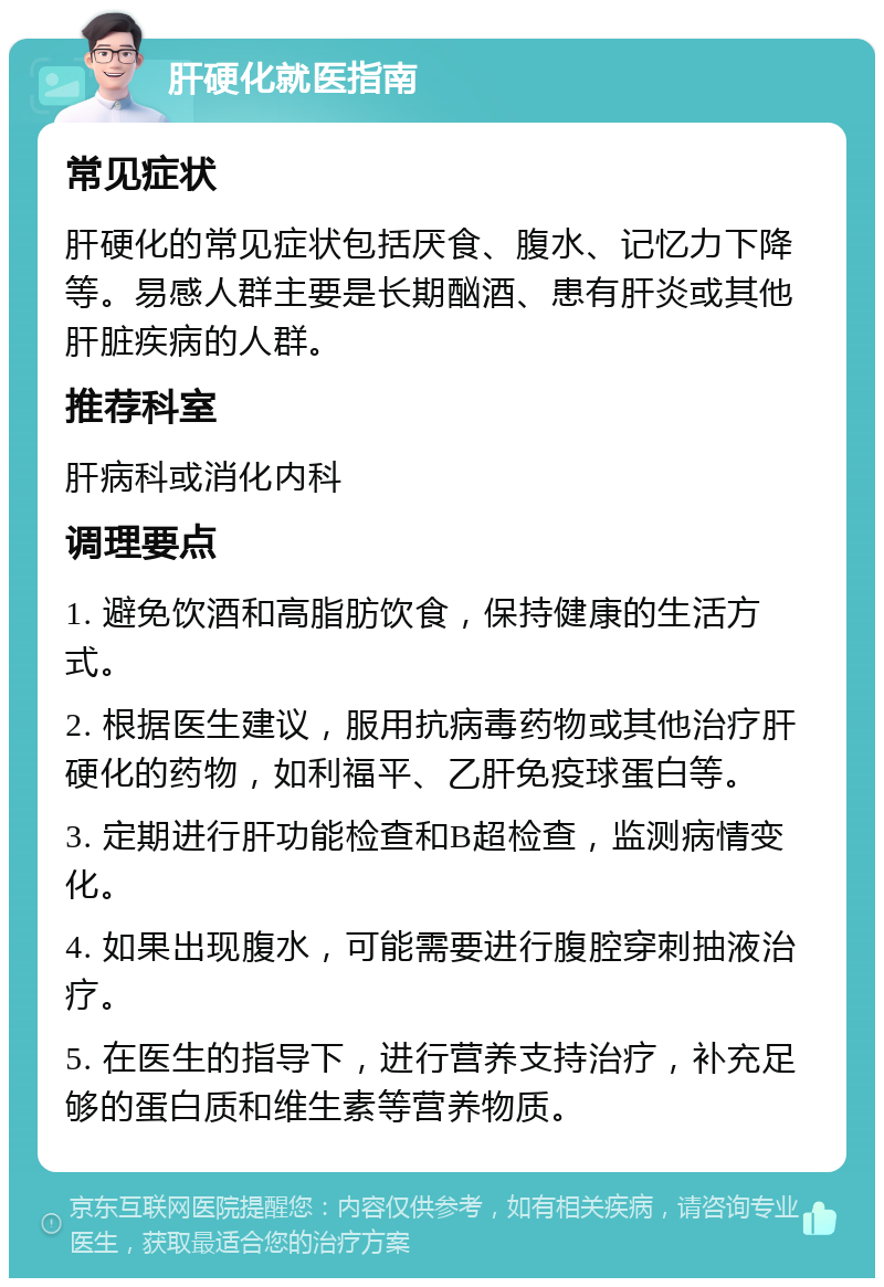 肝硬化就医指南 常见症状 肝硬化的常见症状包括厌食、腹水、记忆力下降等。易感人群主要是长期酗酒、患有肝炎或其他肝脏疾病的人群。 推荐科室 肝病科或消化内科 调理要点 1. 避免饮酒和高脂肪饮食，保持健康的生活方式。 2. 根据医生建议，服用抗病毒药物或其他治疗肝硬化的药物，如利福平、乙肝免疫球蛋白等。 3. 定期进行肝功能检查和B超检查，监测病情变化。 4. 如果出现腹水，可能需要进行腹腔穿刺抽液治疗。 5. 在医生的指导下，进行营养支持治疗，补充足够的蛋白质和维生素等营养物质。