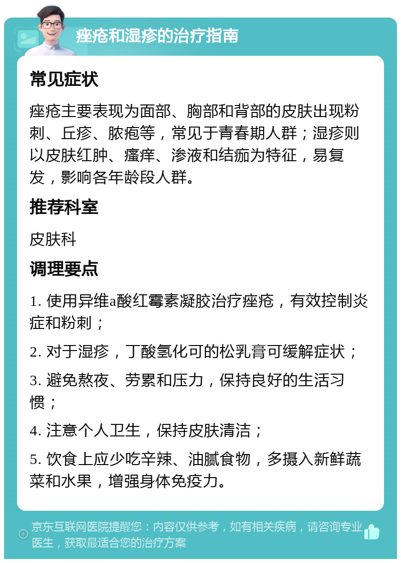 痤疮和湿疹的治疗指南 常见症状 痤疮主要表现为面部、胸部和背部的皮肤出现粉刺、丘疹、脓疱等，常见于青春期人群；湿疹则以皮肤红肿、瘙痒、渗液和结痂为特征，易复发，影响各年龄段人群。 推荐科室 皮肤科 调理要点 1. 使用异维a酸红霉素凝胶治疗痤疮，有效控制炎症和粉刺； 2. 对于湿疹，丁酸氢化可的松乳膏可缓解症状； 3. 避免熬夜、劳累和压力，保持良好的生活习惯； 4. 注意个人卫生，保持皮肤清洁； 5. 饮食上应少吃辛辣、油腻食物，多摄入新鲜蔬菜和水果，增强身体免疫力。