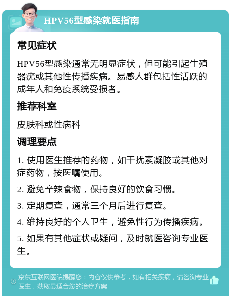 HPV56型感染就医指南 常见症状 HPV56型感染通常无明显症状，但可能引起生殖器疣或其他性传播疾病。易感人群包括性活跃的成年人和免疫系统受损者。 推荐科室 皮肤科或性病科 调理要点 1. 使用医生推荐的药物，如干扰素凝胶或其他对症药物，按医嘱使用。 2. 避免辛辣食物，保持良好的饮食习惯。 3. 定期复查，通常三个月后进行复查。 4. 维持良好的个人卫生，避免性行为传播疾病。 5. 如果有其他症状或疑问，及时就医咨询专业医生。