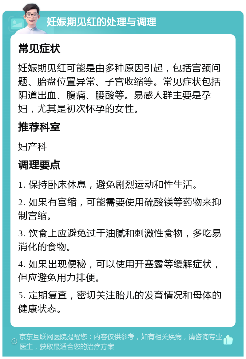 妊娠期见红的处理与调理 常见症状 妊娠期见红可能是由多种原因引起，包括宫颈问题、胎盘位置异常、子宫收缩等。常见症状包括阴道出血、腹痛、腰酸等。易感人群主要是孕妇，尤其是初次怀孕的女性。 推荐科室 妇产科 调理要点 1. 保持卧床休息，避免剧烈运动和性生活。 2. 如果有宫缩，可能需要使用硫酸镁等药物来抑制宫缩。 3. 饮食上应避免过于油腻和刺激性食物，多吃易消化的食物。 4. 如果出现便秘，可以使用开塞露等缓解症状，但应避免用力排便。 5. 定期复查，密切关注胎儿的发育情况和母体的健康状态。