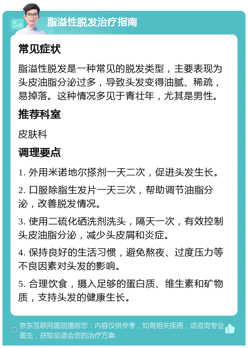 脂溢性脱发治疗指南 常见症状 脂溢性脱发是一种常见的脱发类型，主要表现为头皮油脂分泌过多，导致头发变得油腻、稀疏，易掉落。这种情况多见于青壮年，尤其是男性。 推荐科室 皮肤科 调理要点 1. 外用米诺地尔搽剂一天二次，促进头发生长。 2. 口服除脂生发片一天三次，帮助调节油脂分泌，改善脱发情况。 3. 使用二硫化硒洗剂洗头，隔天一次，有效控制头皮油脂分泌，减少头皮屑和炎症。 4. 保持良好的生活习惯，避免熬夜、过度压力等不良因素对头发的影响。 5. 合理饮食，摄入足够的蛋白质、维生素和矿物质，支持头发的健康生长。