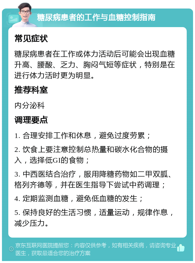 糖尿病患者的工作与血糖控制指南 常见症状 糖尿病患者在工作或体力活动后可能会出现血糖升高、腰酸、乏力、胸闷气短等症状，特别是在进行体力活时更为明显。 推荐科室 内分泌科 调理要点 1. 合理安排工作和休息，避免过度劳累； 2. 饮食上要注意控制总热量和碳水化合物的摄入，选择低GI的食物； 3. 中西医结合治疗，服用降糖药物如二甲双胍、格列齐德等，并在医生指导下尝试中药调理； 4. 定期监测血糖，避免低血糖的发生； 5. 保持良好的生活习惯，适量运动，规律作息，减少压力。