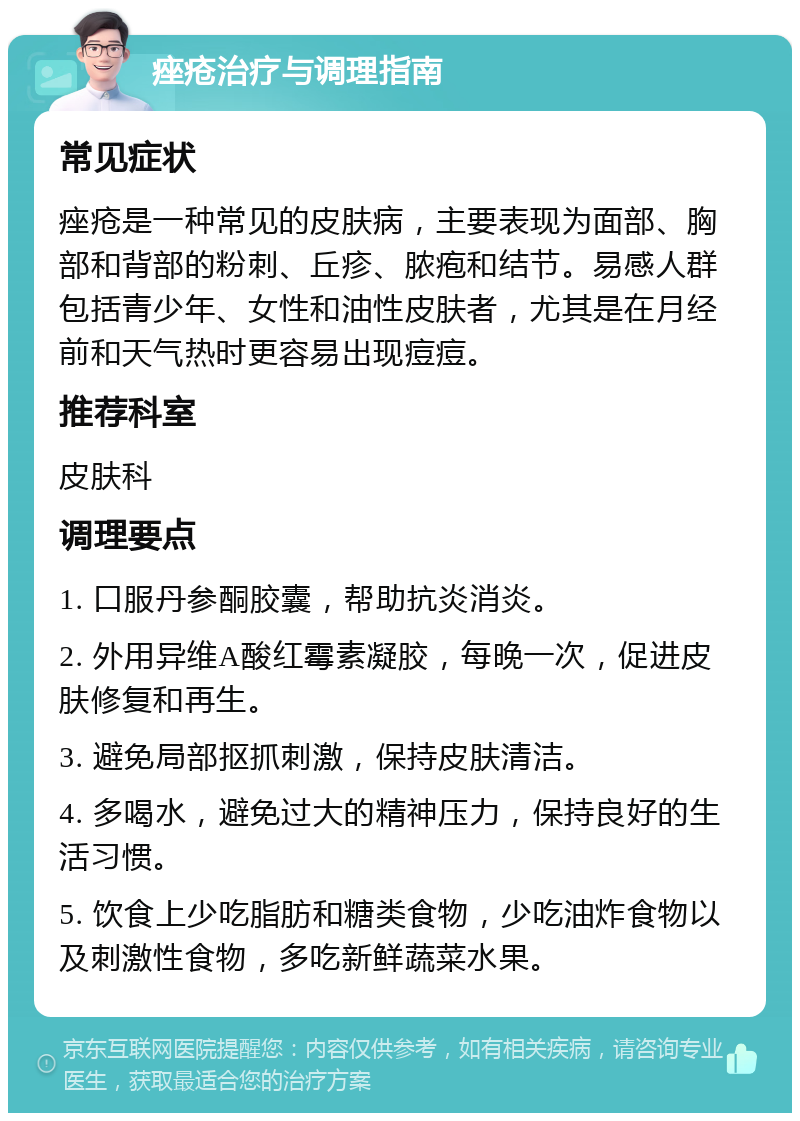 痤疮治疗与调理指南 常见症状 痤疮是一种常见的皮肤病，主要表现为面部、胸部和背部的粉刺、丘疹、脓疱和结节。易感人群包括青少年、女性和油性皮肤者，尤其是在月经前和天气热时更容易出现痘痘。 推荐科室 皮肤科 调理要点 1. 口服丹参酮胶囊，帮助抗炎消炎。 2. 外用异维A酸红霉素凝胶，每晚一次，促进皮肤修复和再生。 3. 避免局部抠抓刺激，保持皮肤清洁。 4. 多喝水，避免过大的精神压力，保持良好的生活习惯。 5. 饮食上少吃脂肪和糖类食物，少吃油炸食物以及刺激性食物，多吃新鲜蔬菜水果。