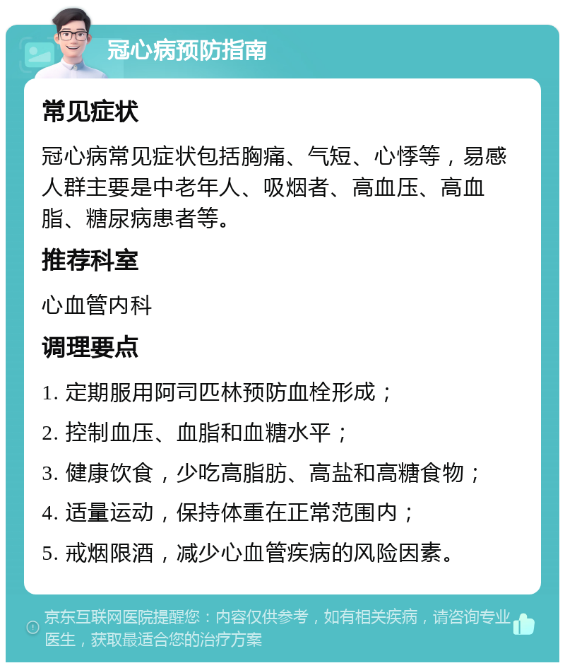 冠心病预防指南 常见症状 冠心病常见症状包括胸痛、气短、心悸等，易感人群主要是中老年人、吸烟者、高血压、高血脂、糖尿病患者等。 推荐科室 心血管内科 调理要点 1. 定期服用阿司匹林预防血栓形成； 2. 控制血压、血脂和血糖水平； 3. 健康饮食，少吃高脂肪、高盐和高糖食物； 4. 适量运动，保持体重在正常范围内； 5. 戒烟限酒，减少心血管疾病的风险因素。