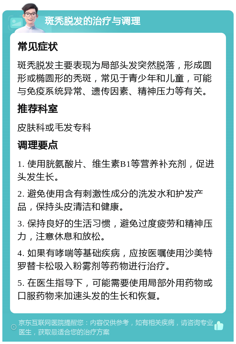 斑秃脱发的治疗与调理 常见症状 斑秃脱发主要表现为局部头发突然脱落，形成圆形或椭圆形的秃斑，常见于青少年和儿童，可能与免疫系统异常、遗传因素、精神压力等有关。 推荐科室 皮肤科或毛发专科 调理要点 1. 使用胱氨酸片、维生素B1等营养补充剂，促进头发生长。 2. 避免使用含有刺激性成分的洗发水和护发产品，保持头皮清洁和健康。 3. 保持良好的生活习惯，避免过度疲劳和精神压力，注意休息和放松。 4. 如果有哮喘等基础疾病，应按医嘱使用沙美特罗替卡松吸入粉雾剂等药物进行治疗。 5. 在医生指导下，可能需要使用局部外用药物或口服药物来加速头发的生长和恢复。