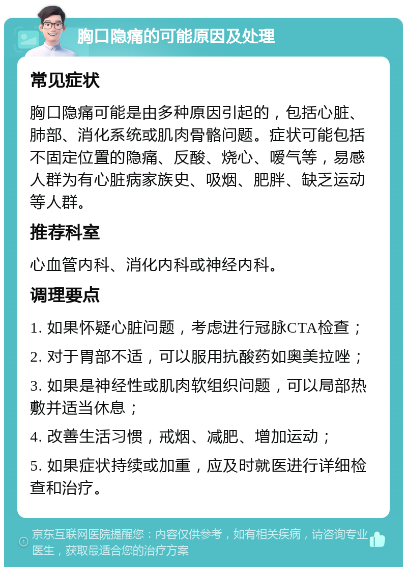 胸口隐痛的可能原因及处理 常见症状 胸口隐痛可能是由多种原因引起的，包括心脏、肺部、消化系统或肌肉骨骼问题。症状可能包括不固定位置的隐痛、反酸、烧心、嗳气等，易感人群为有心脏病家族史、吸烟、肥胖、缺乏运动等人群。 推荐科室 心血管内科、消化内科或神经内科。 调理要点 1. 如果怀疑心脏问题，考虑进行冠脉CTA检查； 2. 对于胃部不适，可以服用抗酸药如奥美拉唑； 3. 如果是神经性或肌肉软组织问题，可以局部热敷并适当休息； 4. 改善生活习惯，戒烟、减肥、增加运动； 5. 如果症状持续或加重，应及时就医进行详细检查和治疗。