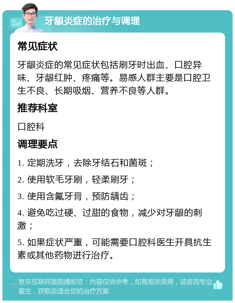 牙龈炎症的治疗与调理 常见症状 牙龈炎症的常见症状包括刷牙时出血、口腔异味、牙龈红肿、疼痛等。易感人群主要是口腔卫生不良、长期吸烟、营养不良等人群。 推荐科室 口腔科 调理要点 1. 定期洗牙，去除牙结石和菌斑； 2. 使用软毛牙刷，轻柔刷牙； 3. 使用含氟牙膏，预防龋齿； 4. 避免吃过硬、过甜的食物，减少对牙龈的刺激； 5. 如果症状严重，可能需要口腔科医生开具抗生素或其他药物进行治疗。