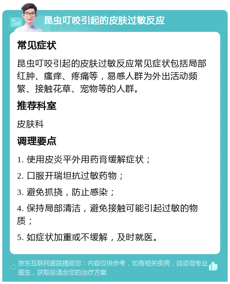 昆虫叮咬引起的皮肤过敏反应 常见症状 昆虫叮咬引起的皮肤过敏反应常见症状包括局部红肿、瘙痒、疼痛等，易感人群为外出活动频繁、接触花草、宠物等的人群。 推荐科室 皮肤科 调理要点 1. 使用皮炎平外用药膏缓解症状； 2. 口服开瑞坦抗过敏药物； 3. 避免抓挠，防止感染； 4. 保持局部清洁，避免接触可能引起过敏的物质； 5. 如症状加重或不缓解，及时就医。